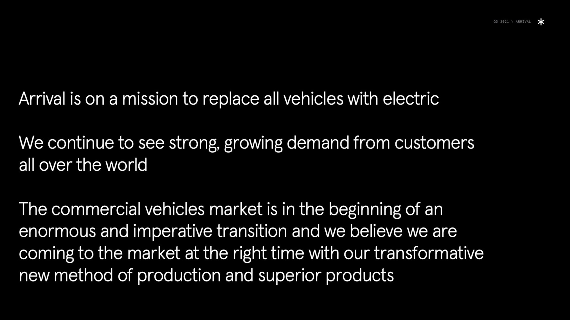 arrival is on a mission to replace all vehicles with electric we continue to see strong growing demand from customers all over the world the commercial vehicles market is in the beginning of an enormous and imperative transition and we believe we are coming to the market at the right time with our transformative new method of production and superior products | Arrival