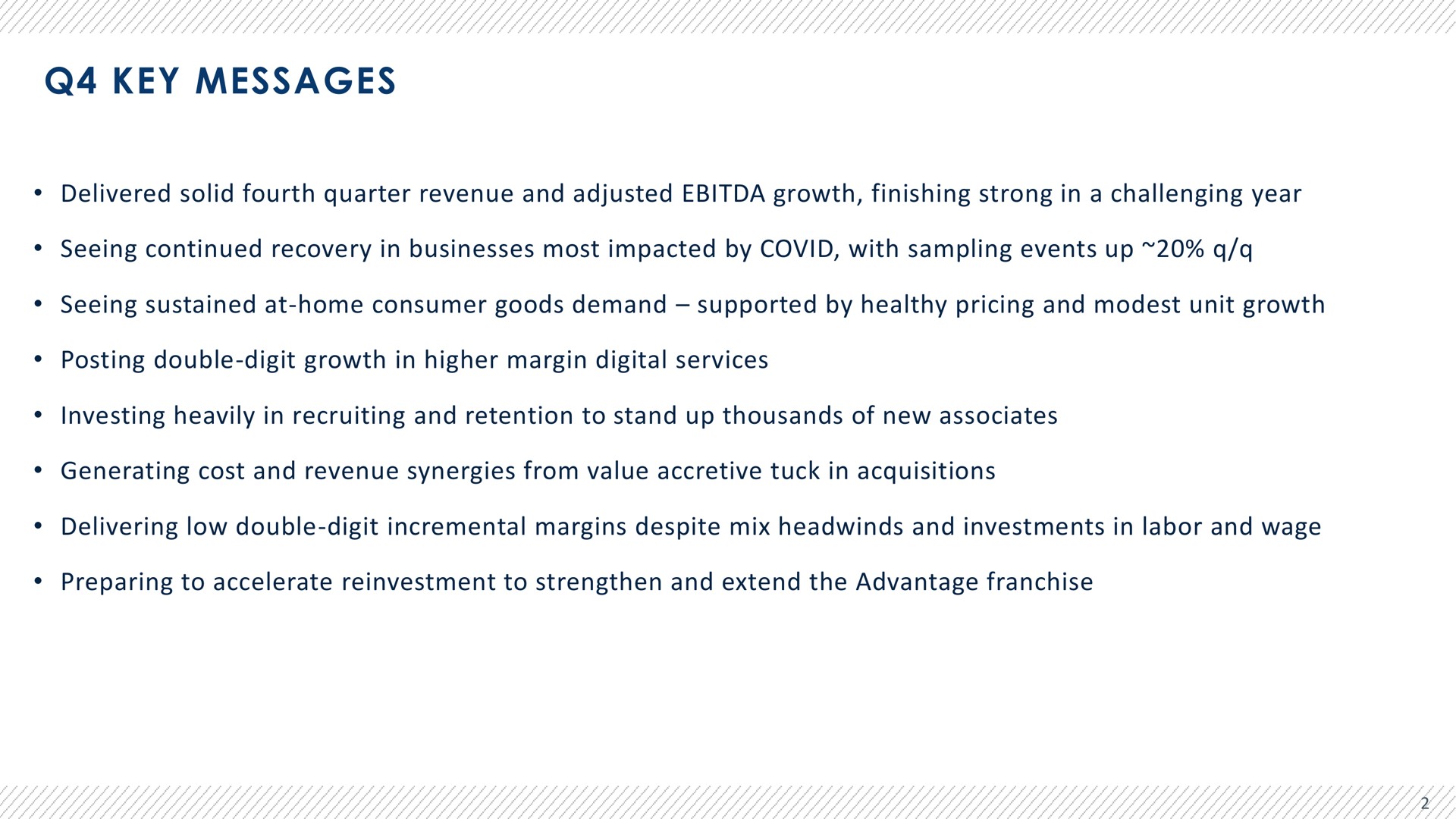 key messages delivered solid fourth quarter revenue and adjusted growth finishing strong in a challenging year seeing continued recovery in businesses most impacted by covid with sampling events up seeing sustained at home consumer goods demand supported by healthy pricing and modest unit growth posting double digit growth in higher margin digital services investing heavily in recruiting and retention to stand up thousands of new associates generating cost and revenue synergies from value accretive tuck in acquisitions delivering low double digit incremental margins despite mix and investments in labor and wage preparing to accelerate reinvestment to strengthen and extend the advantage franchise | Advantage Solutions