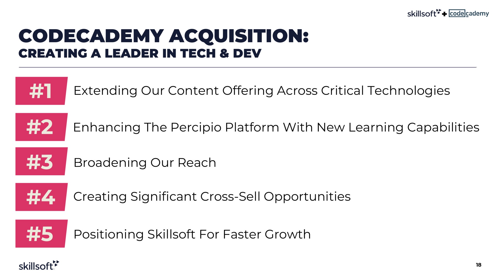 acquisition creating a leader in tech dev extending our content offering across critical technologies enhancing the platform with new learning capabilities broadening our reach creating significant cross sell opportunities positioning for faster growth | Skillsoft