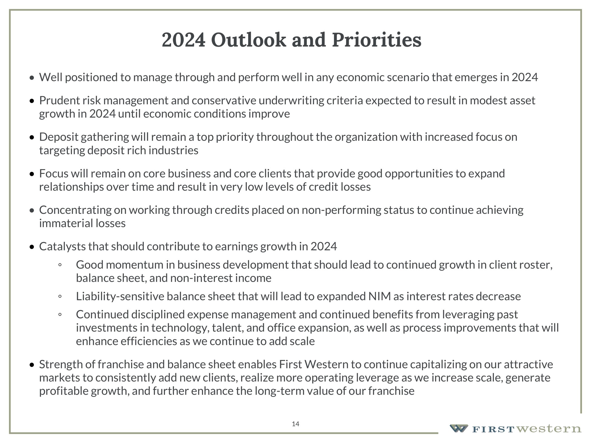 outlook and priorities well positioned to manage through and perform well in any economic scenario that emerges in prudent risk management and conservative underwriting criteria expected to result in modest asset growth in until economic conditions improve deposit gathering will remain a top priority throughout the organization with increased focus on targeting deposit rich industries focus will remain on core business and core clients that provide good opportunities to expand relationships over time and result in very low levels of credit losses concentrating on working through credits placed on non performing status to continue achieving immaterial losses catalysts that should contribute to earnings growth in good momentum in business development that should lead to continued growth in client roster balance sheet and non interest income liability sensitive balance sheet that will lead to expanded nim as interest rates decrease continued disciplined expense management and continued benefits from leveraging past investments in technology talent and office expansion as well as process improvements that will enhance efficiencies as we continue to add scale strength of franchise and balance sheet enables first western to continue capitalizing on our attractive markets to consistently add new clients realize more operating leverage as we increase scale generate profitable growth and further enhance the long term value of our franchise | First Western Financial