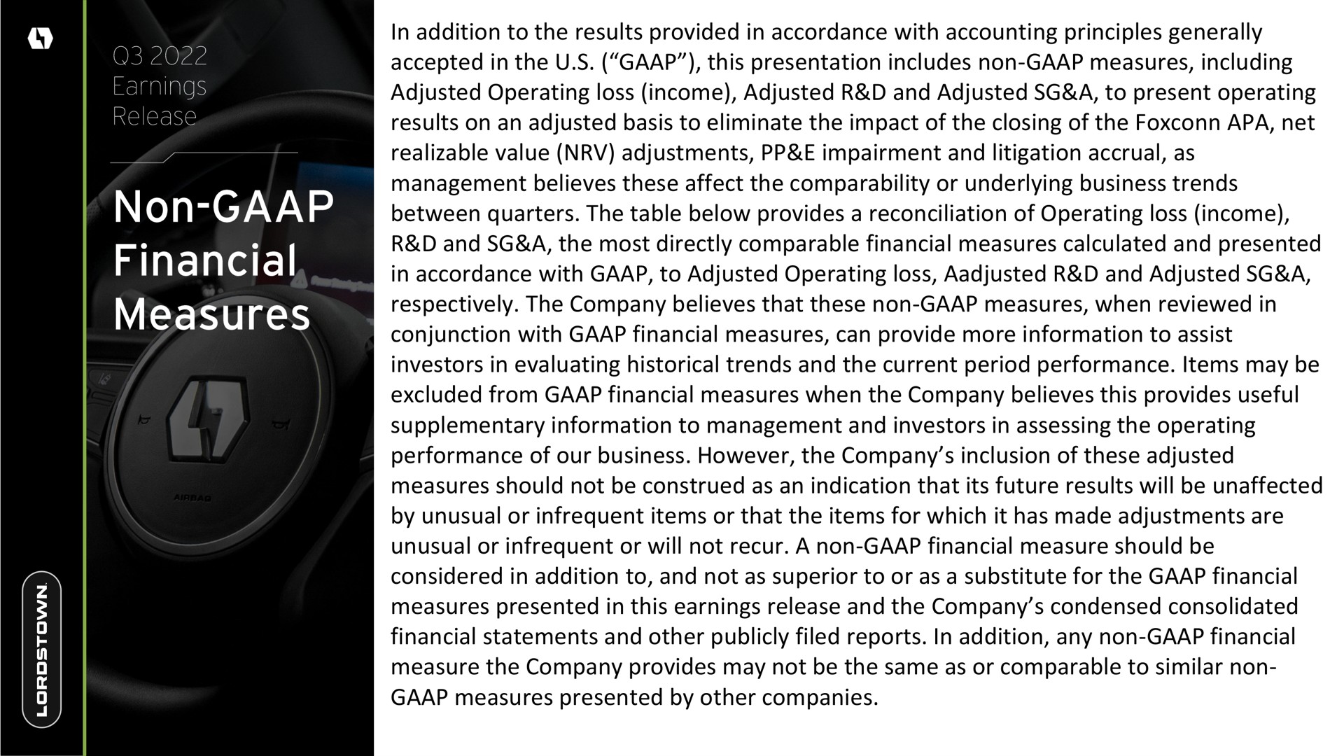 in addition to the results provided in accordance with accounting principles generally accepted in the this presentation includes non measures including adjusted operating loss income adjusted and adjusted a to present operating results on an adjusted basis to eliminate the impact of the closing of the apa net realizable value adjustments impairment and litigation accrual as management believes these affect the comparability or underlying business trends between quarters the table below provides a reconciliation of operating loss income and a the most directly comparable financial measures calculated and presented in accordance with to adjusted operating loss and adjusted a respectively the company believes that these non measures when reviewed in conjunction with financial measures can provide more information to assist investors in evaluating historical trends and the current period performance items may be excluded from financial measures when the company believes this provides useful supplementary information to management and investors in assessing the operating performance of our business however the company inclusion of these adjusted measures should not be construed as an indication that its future results will be unaffected by unusual or infrequent items or that the items for which it has made adjustments are unusual or infrequent or will not recur a non financial measure should be considered in addition to and not as superior to or as a substitute for the financial measures presented in this earnings release and the company condensed consolidated financial statements and other publicly filed reports in addition any non financial measure the company provides may not be the same as or comparable to similar non measures presented by other companies | Lordstown Motors