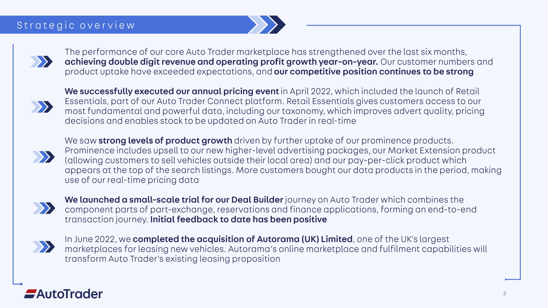 strategic overview achieving double digit revenue and operating profit growth year on year our customer numbers and essentials part of our auto trader connect platform retail essentials gives customers access to our most fundamental and powerful data including our taxonomy which improves advert quality pricing decisions and enables stock to be updated on auto trader in real time we saw strong levels of product growth driven by further uptake of our prominence products prominence includes to our new higher level advertising packages our market extension product allowing customers to sell vehicles outside their local area and our pay per click product which use of our real time pricing data transaction journey initial feedback to date has been positive in june we completed the acquisition of limited one of the for leasing new vehicles and capabilities will transform auto trader existing leasing proposition a | Auto Trader Group