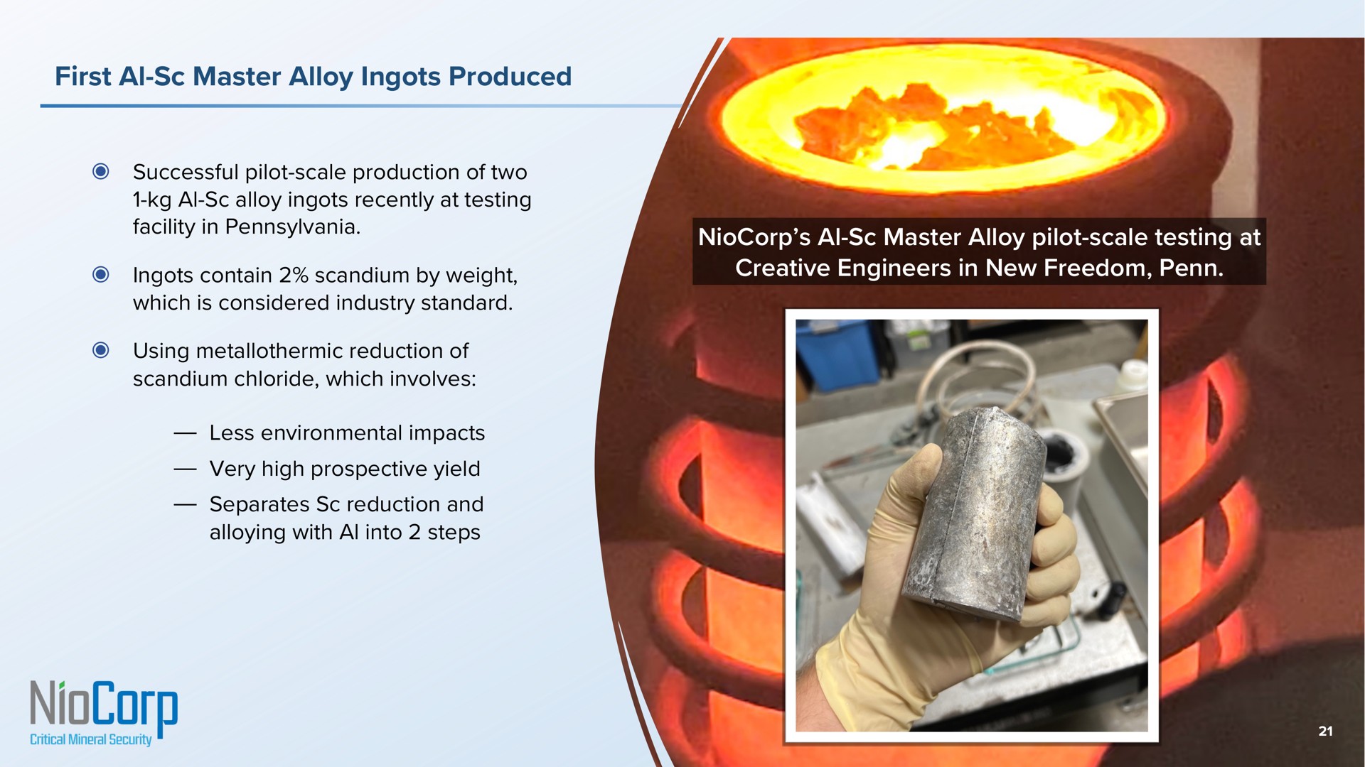 first master alloy ingots produced successful pilot scale production of two alloy ingots recently at testing facility in ingots contain scandium by weight which is considered industry standard using reduction of scandium chloride which involves less environmental impacts very high prospective yield separates reduction and alloying with into steps master alloy pilot scale testing at creative engineers in new freedom | NioCorp