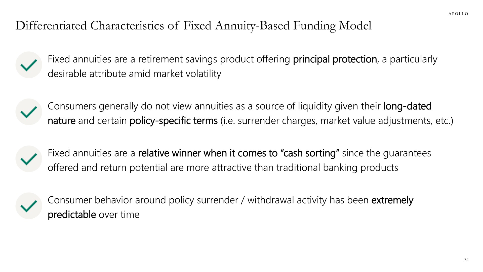 differentiated characteristics of fixed annuity based funding model annuities are a retirement savings product offering principal protection a particularly desirable attribute amid market volatility consumers generally do not view annuities as a source liquidity given their long dated nature and certain policy specific terms i surrender charges market value adjustments annuities are a relative winner when it comes to cash sorting since the guarantees offered and return potential are more attractive than traditional banking products consumer behavior around policy surrender withdrawal activity has been extremely predictable over time | Apollo Global Management