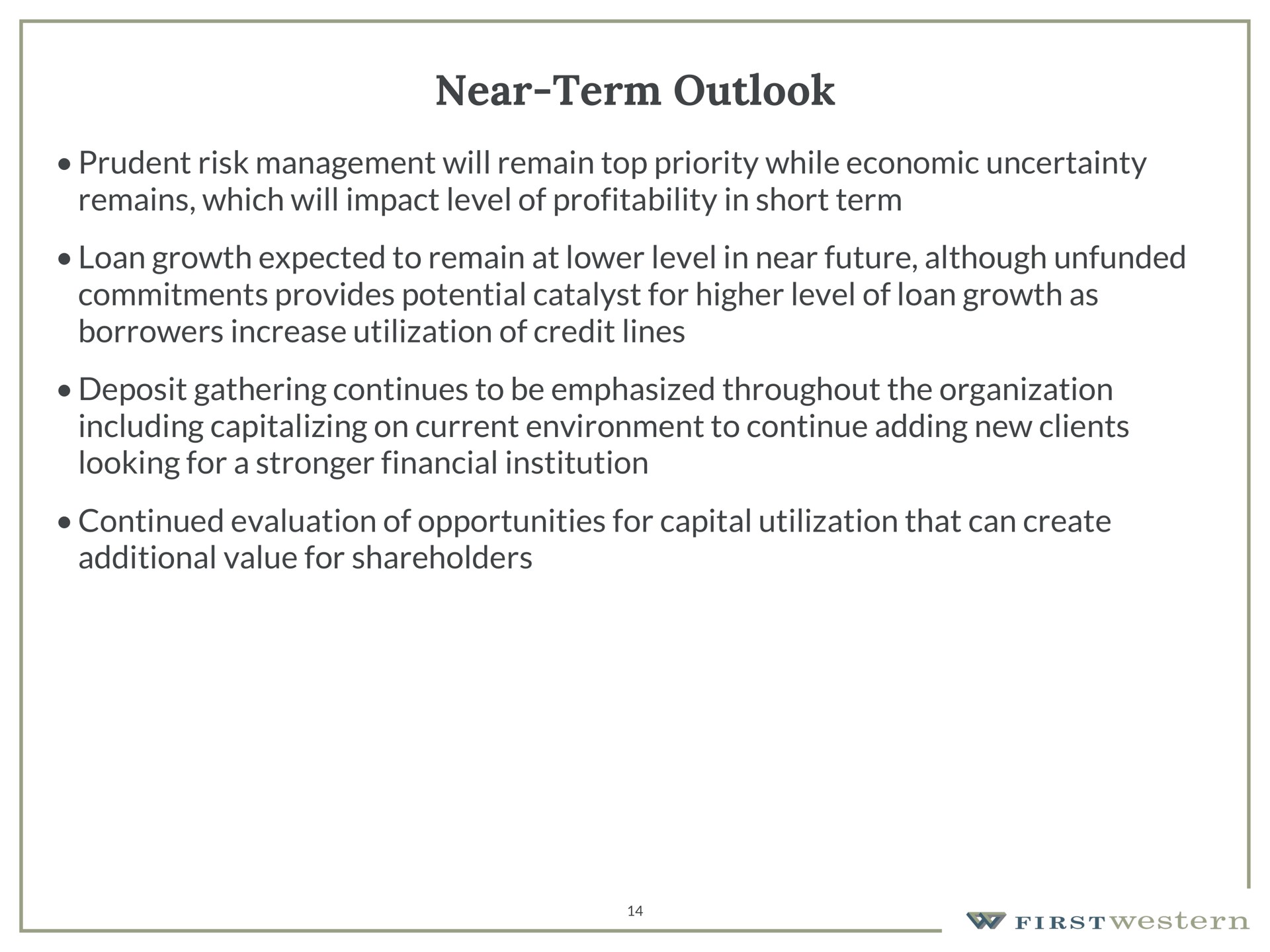 near term outlook prudent risk management will remain top priority while economic uncertainty remains which will impact level of profitability in short term loan growth expected to remain at lower level in near future although unfunded commitments provides potential catalyst for higher level of loan growth as borrowers increase utilization of credit lines deposit gathering continues to be emphasized throughout the organization including capitalizing on current environment to continue adding new clients looking for a financial institution continued evaluation of opportunities for capital utilization that can create additional value for shareholders | First Western Financial