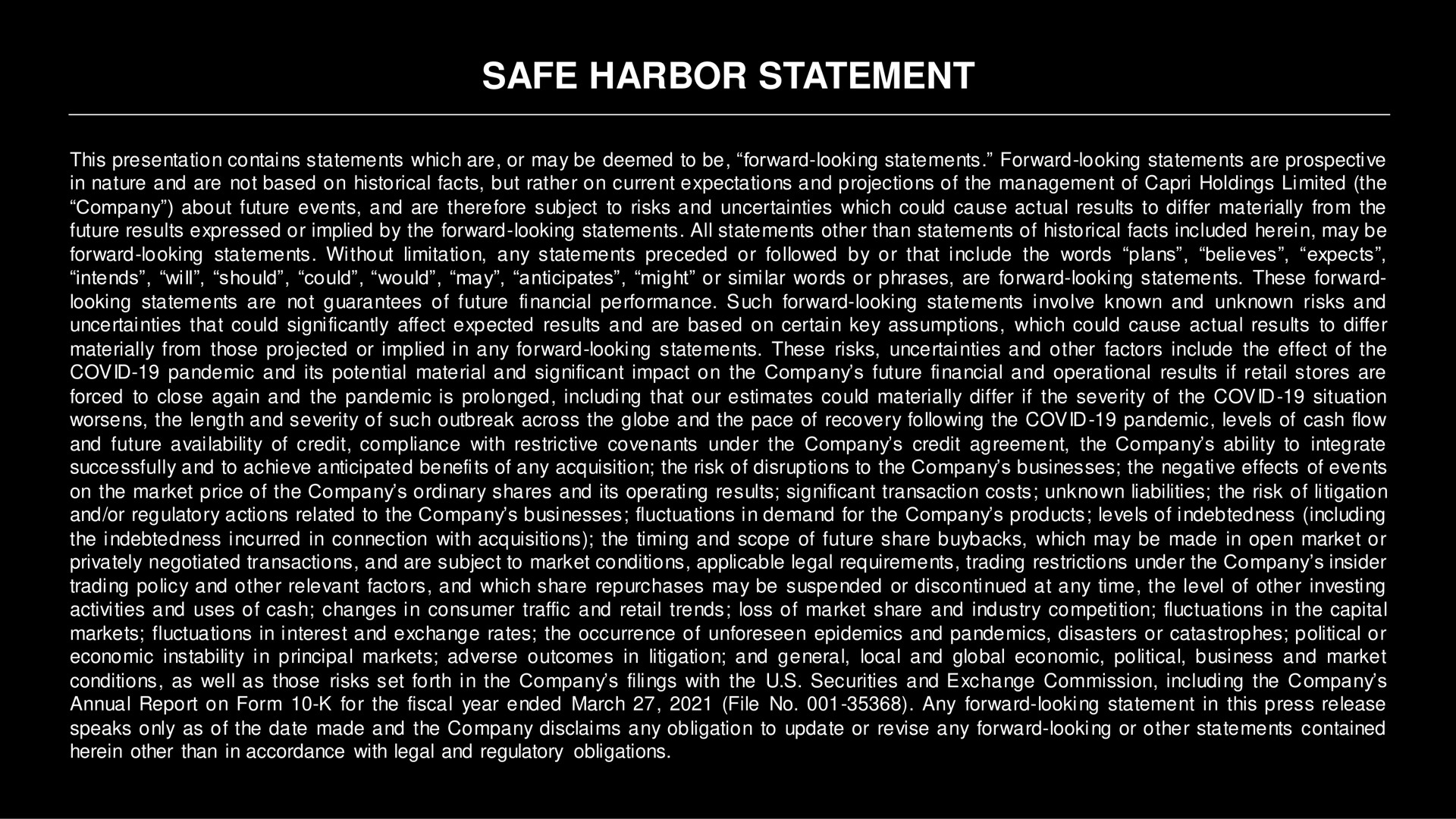 safe harbor statement this presentation contains statements which are or may be deemed to be forward looking statements forward looking statements are prospective in nature and are not based on historical facts but rather on current expectations and projections of the management of holdings limited the company about future events and are therefore subject to risks and uncertainties which could cause actual results to differ materially from the future results expressed or implied by the forward looking statements all statements other than statements of historical facts included herein may be forward looking statements without limitation any statements preceded or followed by or that include the words plans believes expects intends will should could would may anticipates might or similar words or phrases are forward looking statements these forward looking statements are not guarantees of future financial performance such forward looking statements involve known and unknown risks and uncertainties that could significantly affect expected results and are based on certain key assumptions which could cause actual results to differ materially from those projected or implied in any forward looking statements these risks uncertainties and other factors include the effect of the covid pandemic and its potential material and significant impact on the company future financial and operational results if retail stores are forced to close again and the pandemic is prolonged including that our estimates could materially differ if the severity of the covid situation worsens the length and severity of such outbreak across the globe and the pace of recovery following the covid pandemic levels of cash flow and future availability of credit compliance with restrictive covenants under the company credit agreement the company ability to integrate successfully and to achieve anticipated benefits of any acquisition the risk of disruptions to the company businesses the negative effects of events on the market price of the company ordinary shares and its operating results significant transaction costs unknown liabilities the risk of litigation and or regulatory actions related to the company businesses fluctuations in demand for the company products levels of indebtedness including the indebtedness incurred in connection with acquisitions the timing and scope of future share which may be made in open market or privately negotiated transactions and are subject to market conditions applicable legal requirements trading restrictions under the company insider trading policy and other relevant factors and which share repurchases may be suspended or discontinued at any time the level of other investing activities and uses of cash changes in consumer traffic and retail trends loss of market share and industry competition fluctuations in the capital markets fluctuations in interest and exchange rates the occurrence of unforeseen epidemics and pandemics disasters or catastrophes political or economic instability in principal markets adverse outcomes in litigation and general local and global economic political business and market conditions as well as those risks set forth in the company filings with the securities and exchange commission including the company annual report on form for the fiscal year ended march file no any forward looking statement in this press release speaks only as of the date made and the company disclaims any obligation to update or revise any forward looking or other statements contained herein other than in accordance with legal and regulatory obligations | Capri Holdings
