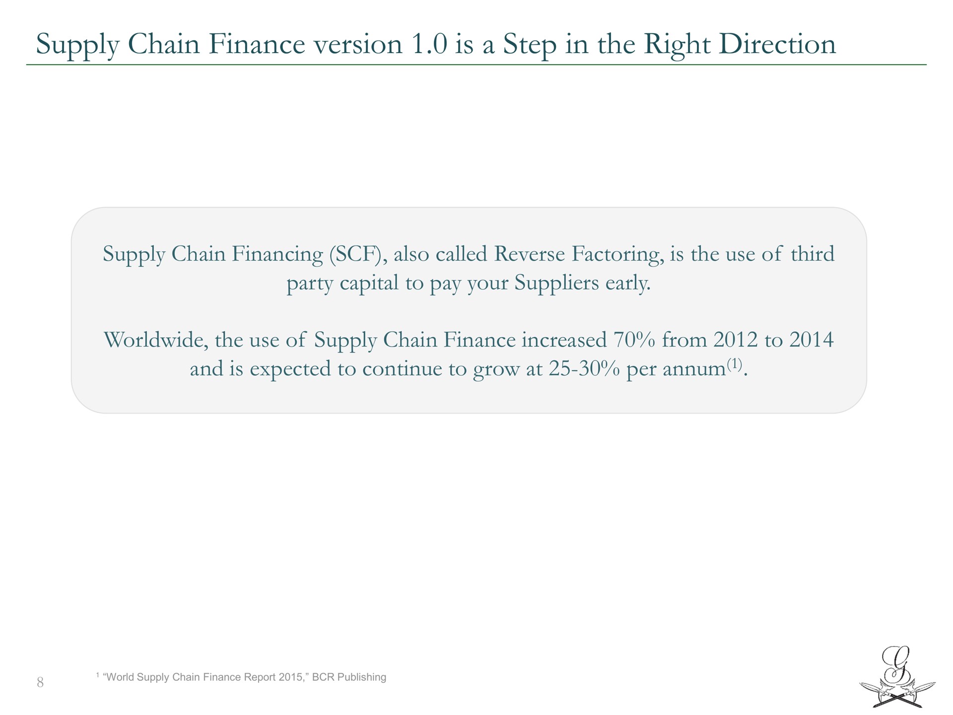 supply chain finance version is a step in the right direction supply chain financing also called reverse factoring is the use of third party capital to pay your suppliers early the use of supply chain finance increased from to and is expected to continue to grow at per | Greensill Capital