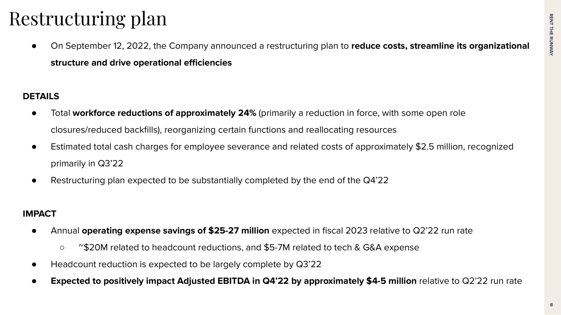 plan on the company announced a plan to reduce costs streamline its organizational structure and drive operational details total reductions of approximately primarily a reduction in force with some open role closures reduced back reorganizing certain functions and reallocating resources estimated total cash charges for employee severance and related costs of approximately million recognized primarily in plan expected to be substantially completed by the end of the impact annual operating expense savings of million expected in relative to run rate related to reductions and related to tech a expense reduction is expected to be largely complete by expected to positively impact adjusted in by approximately million relative to run rate | Rent The Runway