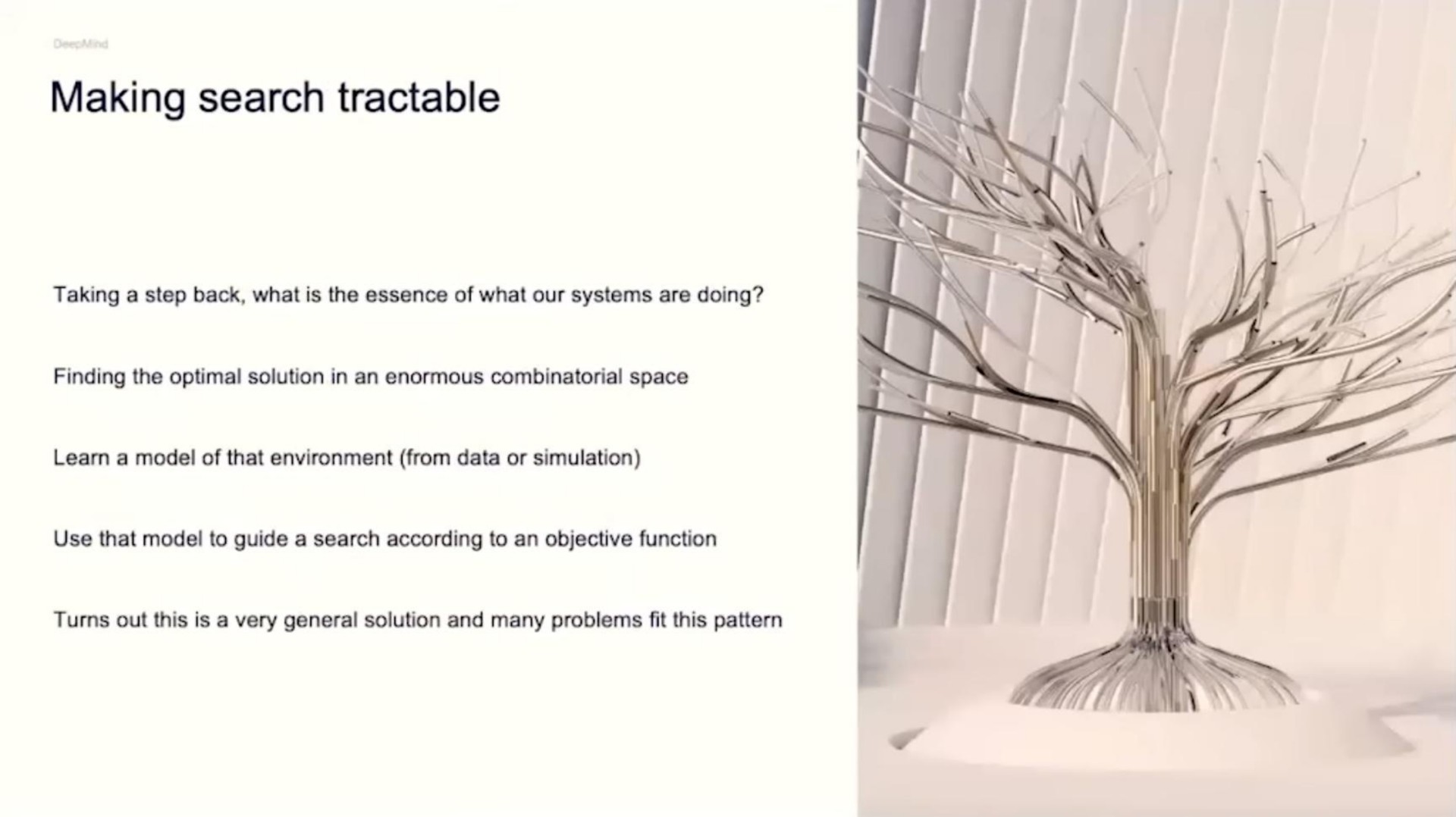 making search tractable taking a step back what is the essence of what our systems are doing finding the optimal solution in an enormous combinatorial space learn a model of that environment from data or simulation use that model to guide a search according to an objective function turns out this is a very general solution and many problems fit this pattern | DeepMind