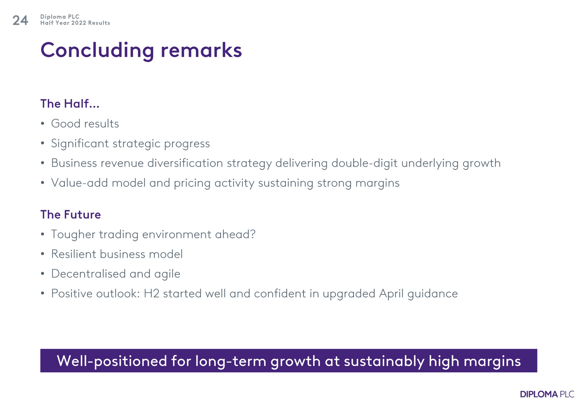 concluding remarks the half good results significant strategic progress business revenue diversification strategy delivering double digit underlying growth value add model and pricing activity sustaining strong margins the future trading environment ahead resilient business model and agile positive outlook started well and confident in upgraded guidance well positioned for long term growth at high margins | Diploma