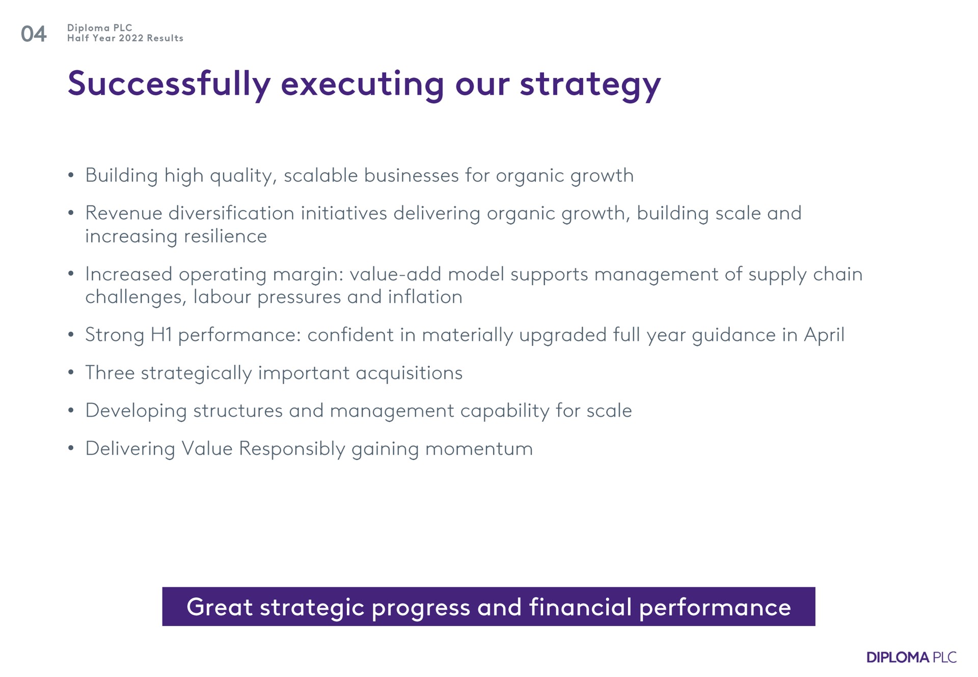 successfully executing our strategy building high quality scalable businesses for organic growth revenue diversification initiatives delivering organic growth building scale and increasing resilience increased operating margin value add model supports management of supply chain challenges labour pressures and inflation strong performance confident in materially upgraded full year guidance in three strategically important acquisitions developing structures and management capability for scale delivering value responsibly gaining momentum great strategic progress and financial performance | Diploma
