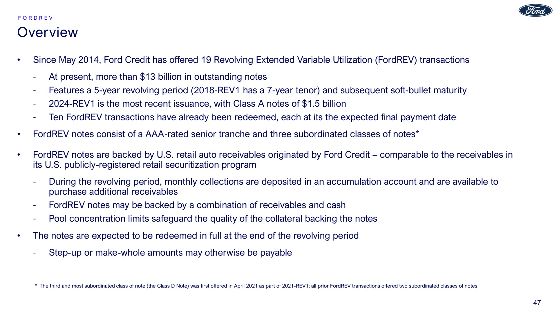 overview since may ford credit has offered revolving extended variable utilization transactions at present more than billion in outstanding notes features a year revolving period rev has a year tenor and subsequent soft bullet maturity rev is the most recent issuance with class a notes of billion ten transactions have already been redeemed each at its the expected final payment date notes consist of a rated senior and three subordinated classes of notes notes are backed by retail auto receivables originated by ford credit comparable to the receivables in its publicly registered retail program during the revolving period monthly collections are deposited in an accumulation account and are available to purchase additional receivables notes may be backed by a combination of receivables and cash pool concentration limits safeguard the quality of the collateral backing the notes the notes are expected to be redeemed in full at the end of the revolving period step up or make whole amounts may otherwise be payable | Ford