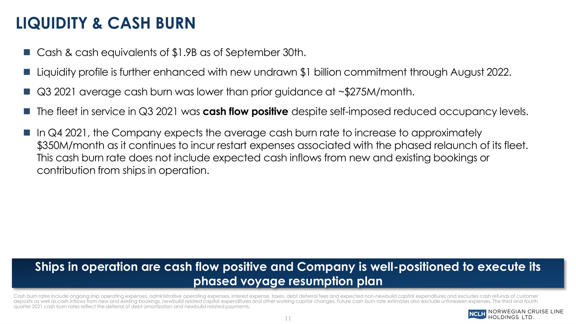 liquidity cash burn cash cash equivalents of as of liquidity profile is further enhanced with new undrawn billion commitment through august average cash burn was lower than prior guidance at month the fleet in service in was cash flow positive despite self imposed reduced occupancy levels in the company expects the average cash burn rate to increase to approximately month as it continues to incur restart expenses associated with the phased relaunch of its fleet this cash burn rate does not include expected cash inflows from new and existing bookings or contribution from ships in operation ships in operation are cash flow positive and company is well positioned to execute its phased voyage resumption plan | Norwegian Cruise Line