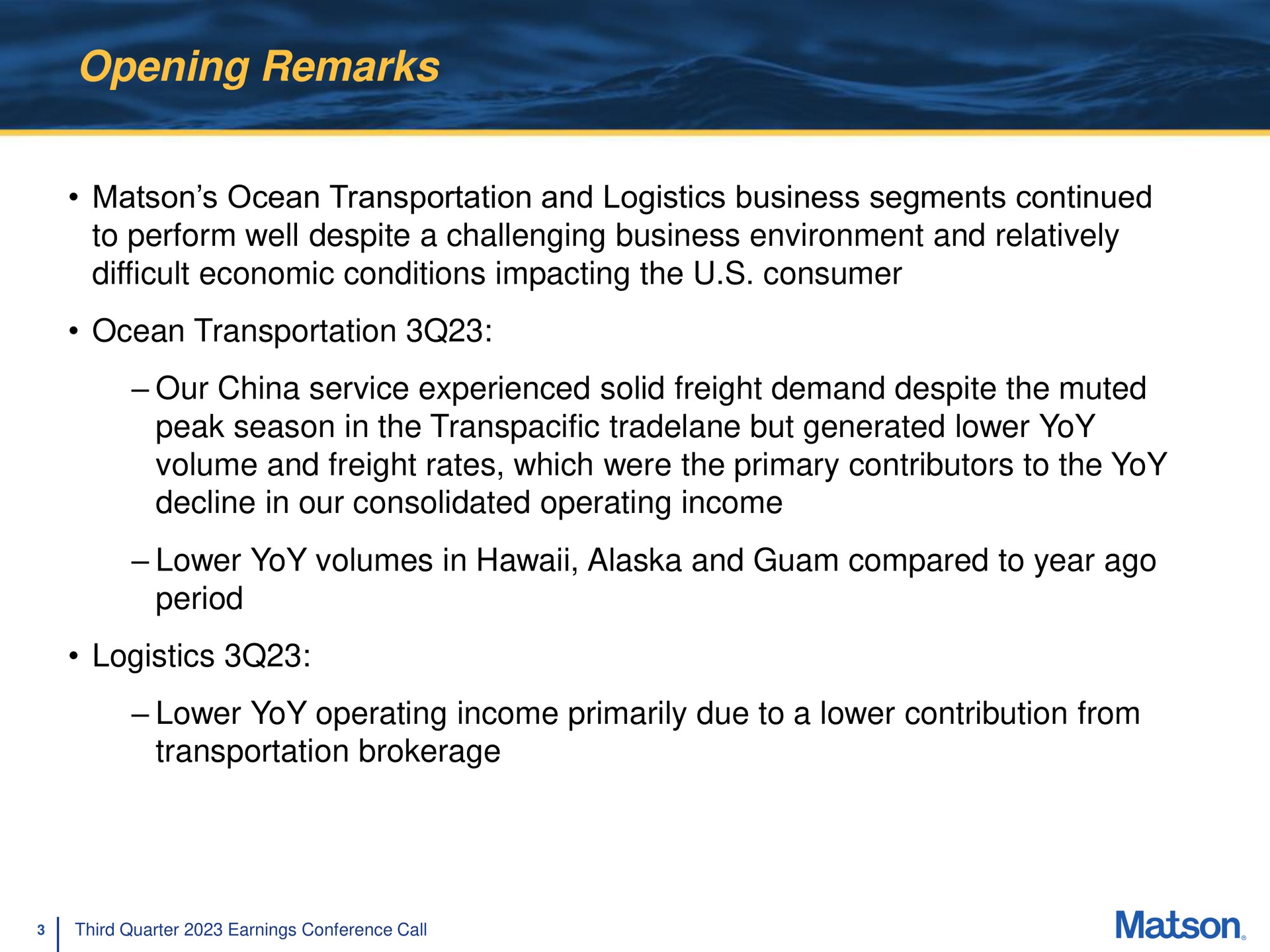 opening remarks ocean transportation and logistics business segments continued to perform well despite a challenging business environment and relatively difficult economic conditions impacting the consumer ocean transportation our china service experienced solid freight demand despite the muted peak season in the transpacific but generated lower yoy volume and freight rates which were the primary contributors to the yoy decline in our consolidated operating income lower yoy volumes in and compared to year ago period logistics lower yoy operating income primarily due to a lower contribution from transportation brokerage | Matson