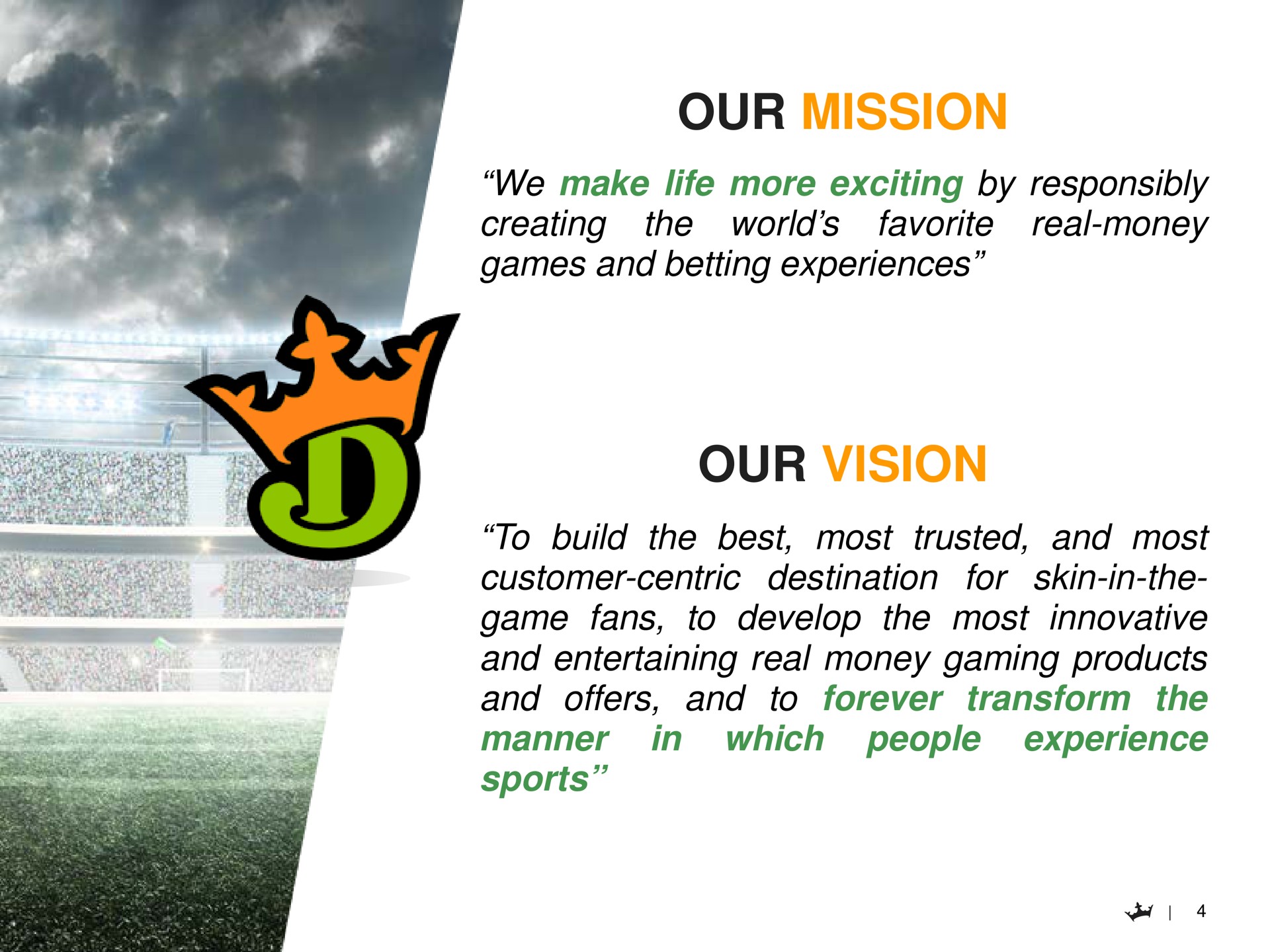 our mission we make life more exciting by responsibly creating real money favorite the world games and betting experiences our vision to build the best most trusted and most customer centric destination for skin in the game fans to develop the most innovative and entertaining real money gaming products and offers and to forever transform the in which people experience manner sports as a | DraftKings