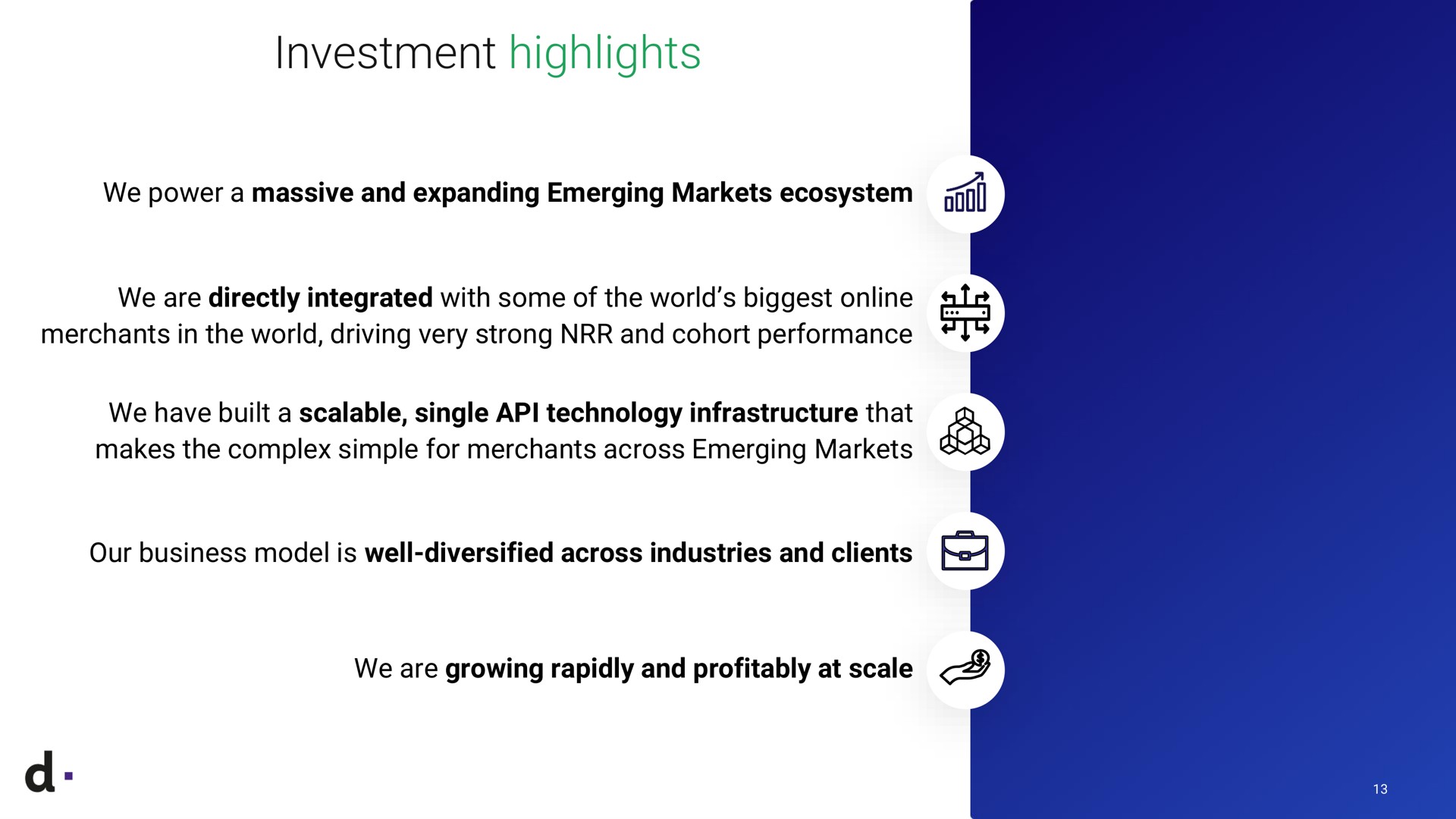 investment highlights we power a massive and expanding emerging markets ecosystem we are directly integrated with some of the world biggest merchants in the world driving very strong and cohort performance we have built a scalable single technology infrastructure that makes the complex simple for merchants across emerging markets our business model is well diversified across industries and clients we are growing rapidly and profitably at scale | dLocal
