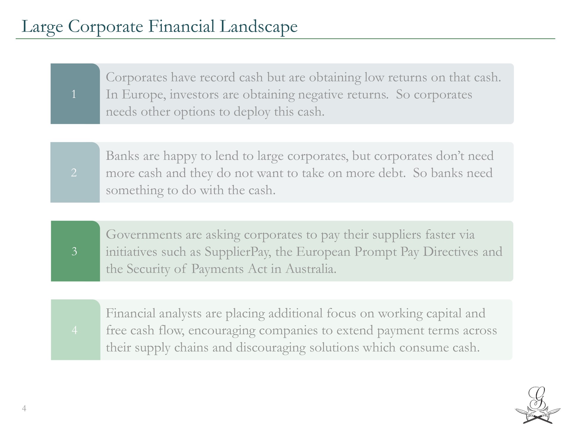 large corporate financial landscape have record cash but are obtaining low returns on that cash in investors are obtaining negative returns so needs other options to deploy this cash banks are happy to lend to large but don need more cash and they do not want to take on more debt so banks need something to do with the cash governments are asking to pay their suppliers faster via initiatives such as the prompt pay directives and the security of payments act in financial analysts are placing additional focus on working capital and free cash flow encouraging companies to extend payment terms across their supply chains and discouraging solutions which consume cash | Greensill Capital