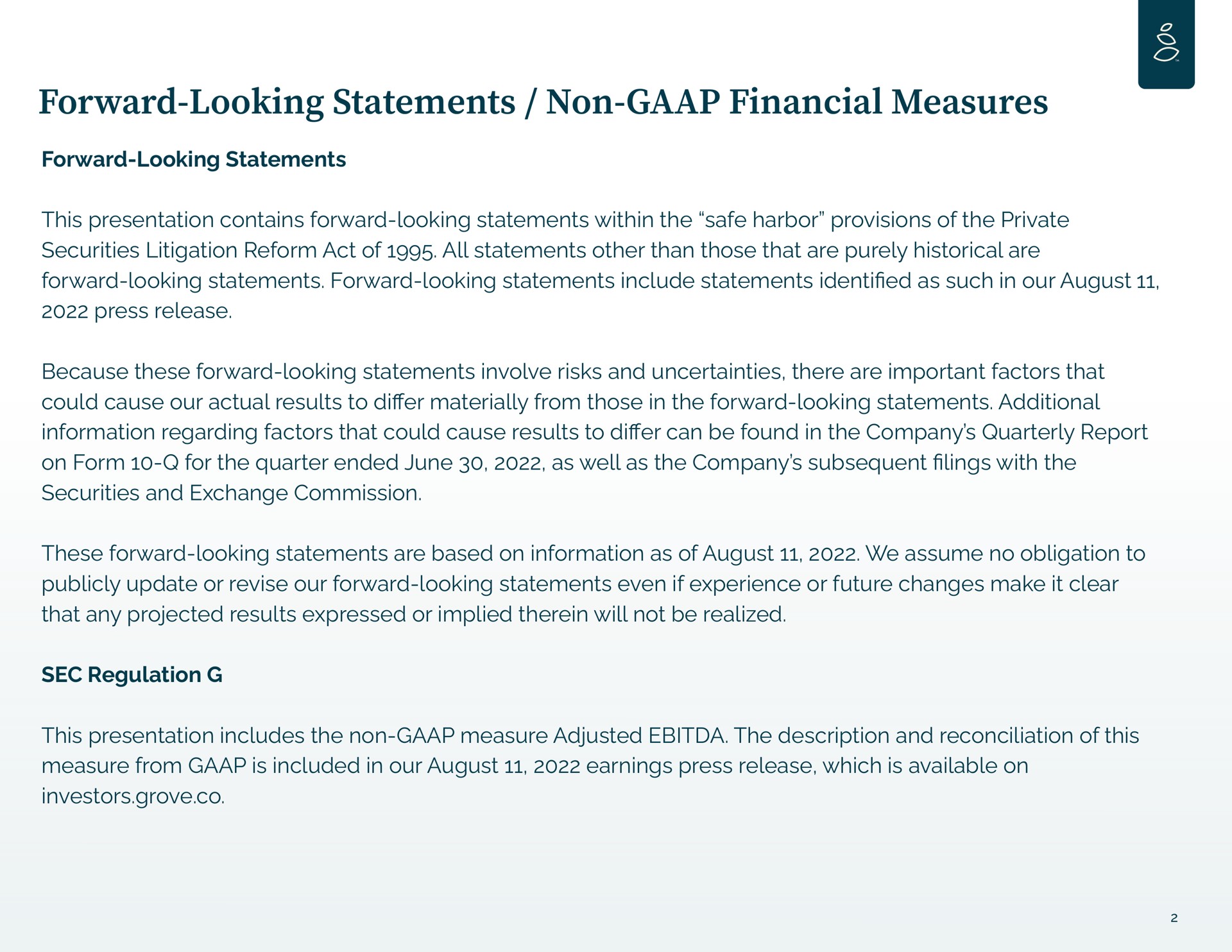 forward looking statements non financial measures forward looking statements this presentation contains forward looking statements within the safe harbor provisions of the private securities litigation reform act of all statements other than those that are purely historical are forward looking statements forward looking statements include statements as such in our august press release because these forward looking statements involve risks and uncertainties there are important factors that could cause our actual results to materially from those in the forward looking statements additional information regarding factors that could cause results to can be found in the company quarterly report on form for the quarter ended june as well as the company subsequent lings with the securities and exchange commission these forward looking statements are based on information as of august we assume no obligation to publicly update or revise our forward looking statements even if experience or future changes make it clear that any projected results expressed or implied therein will not be realized sec regulation this presentation includes the non measure adjusted the description and reconciliation of this measure from is included in our august earnings press release which is available on investors grove | Grove