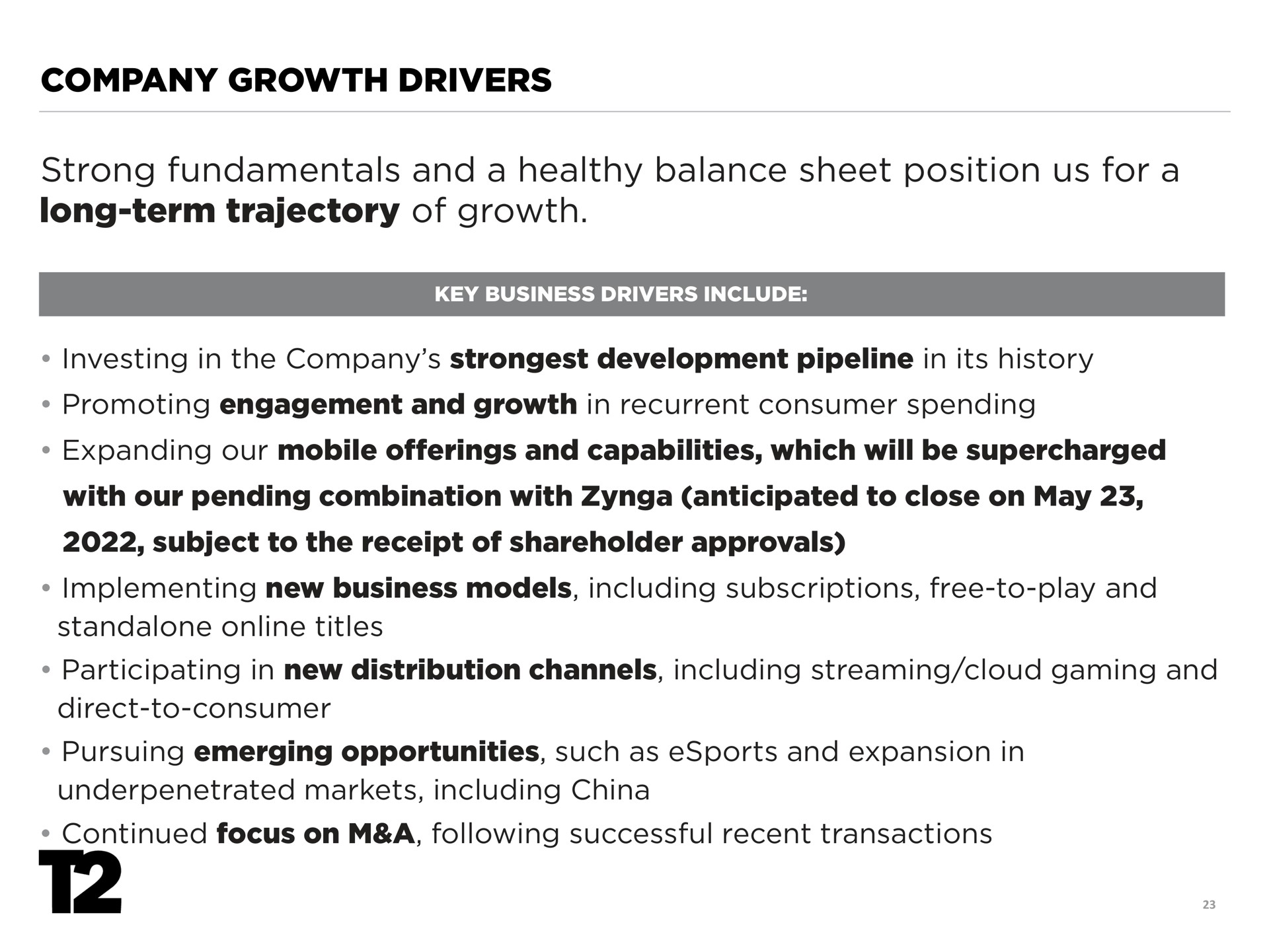 company growth drivers strong fundamentals and a healthy balance sheet position us for a long term trajectory of growth investing in the company development pipeline in its history promoting engagement and growth in recurrent consumer spending expanding our mobile offerings and capabilities which will be supercharged with our pending combination with anticipated to close on may subject to the receipt of shareholder approvals implementing new business models including subscriptions free to play and titles participating in new distribution channels including streaming cloud gaming and direct to consumer pursuing emerging opportunities such as and expansion in markets including china continued focus on a following successful recent transactions fora | Take-Two Interactive