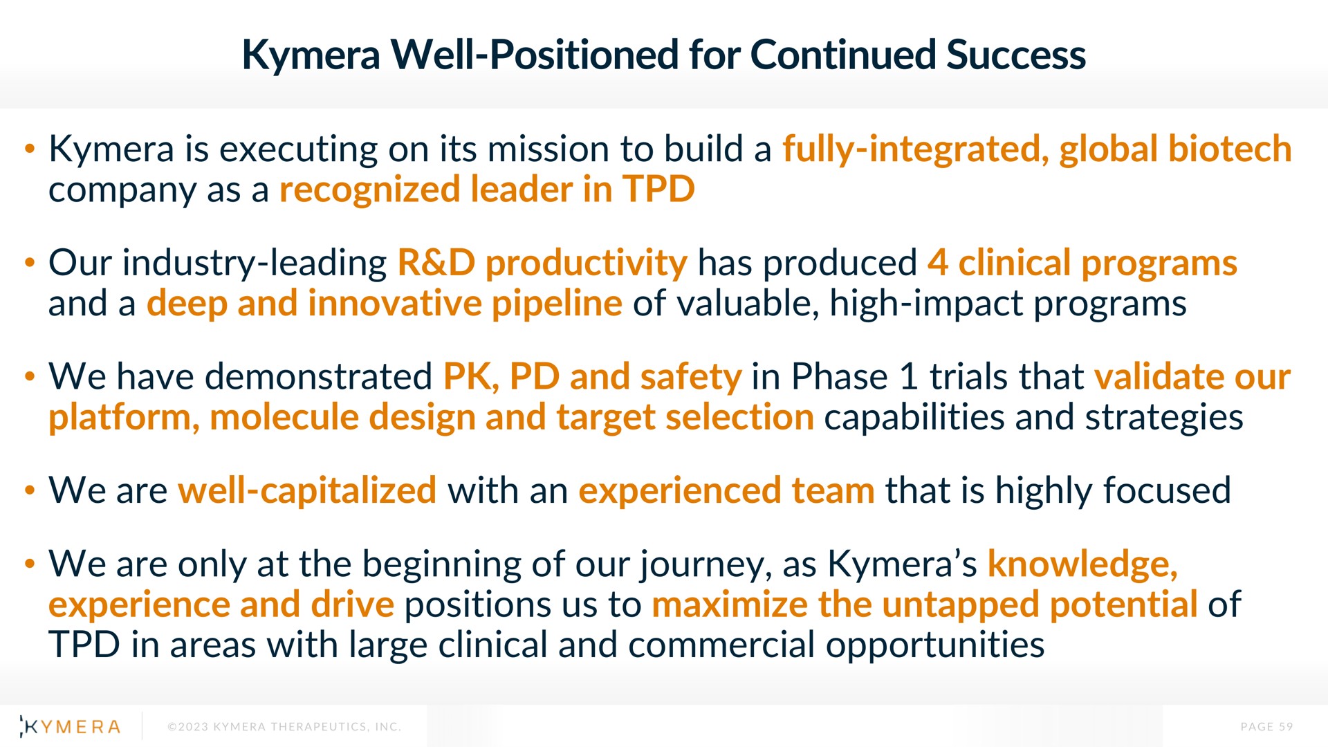 well positioned for continued success is executing on its mission to build a fully integrated global company as a recognized leader in our industry leading productivity has produced clinical programs and a deep and innovative pipeline of valuable high impact programs we have demonstrated and safety in phase trials that validate our platform molecule design and target selection capabilities and strategies we are well capitalized with an experienced team that is highly focused we are only at the beginning of our journey as knowledge experience and drive positions us to maximize the untapped potential of in areas with large clinical and commercial opportunities | Kymera