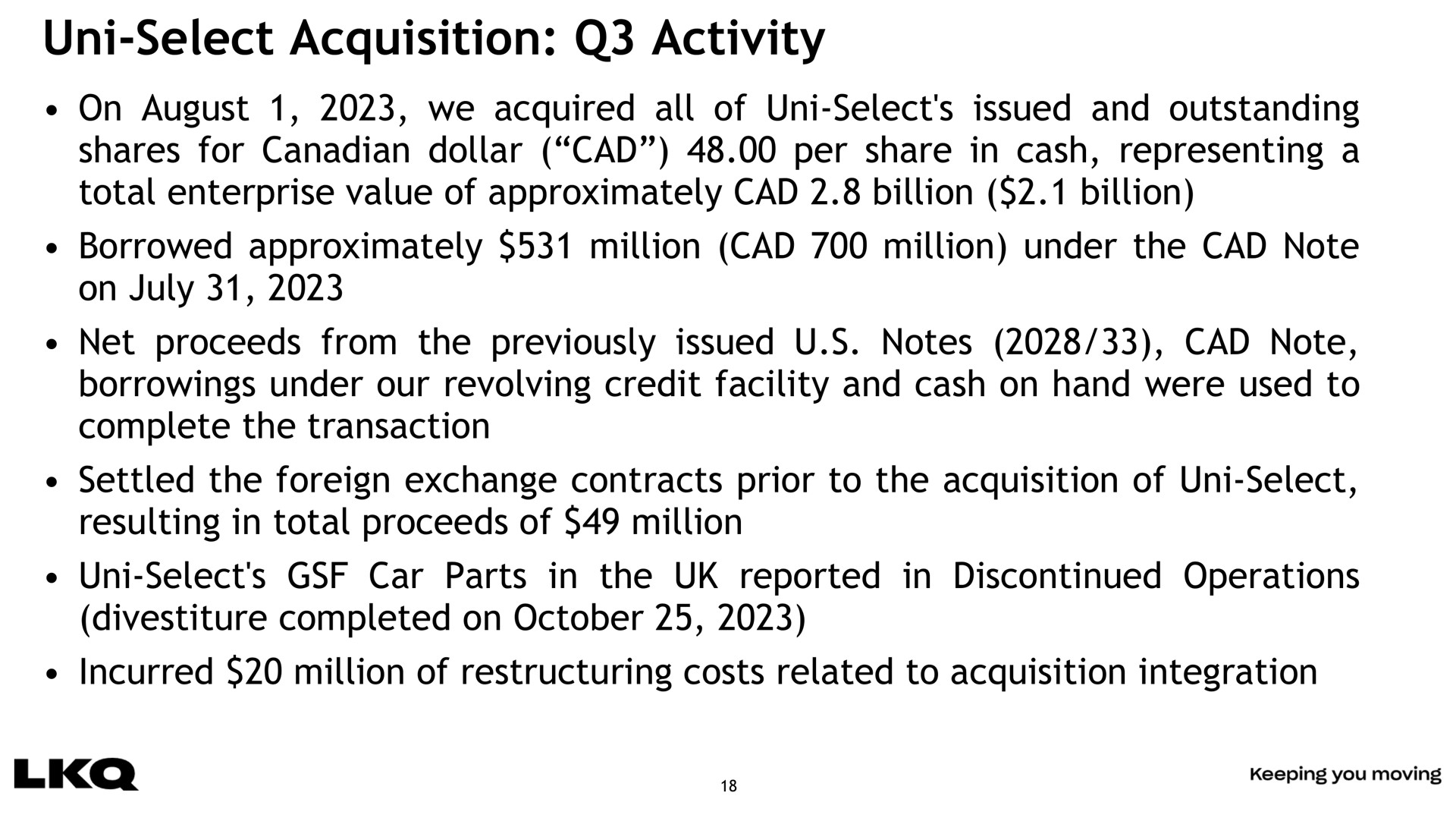 select acquisition activity on august we acquired all of select issued and outstanding shares for dollar cad per share in cash representing a total enterprise value of approximately cad billion billion borrowed approximately million cad million under the cad note on net proceeds from the previously issued notes cad note borrowings under our revolving credit facility and cash on hand were used to complete the transaction settled the foreign exchange contracts prior to the acquisition of select resulting in total proceeds of million select car parts in the reported in discontinued operations divestiture completed on incurred million of costs related to acquisition integration | LKQ