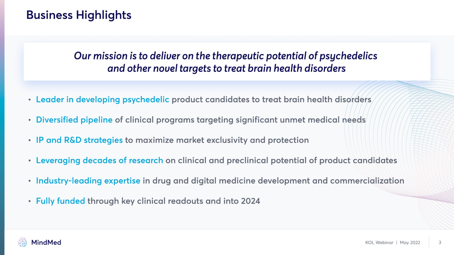 business highlights our mission is to deliver on the therapeutic potential of and other targets to treat brain health disorders leader in developing product candidates to treat brain health disorders diversified pipeline of clinical programs targeting significant unmet medical needs and strategies to maximize market exclusivity and protection leveraging decades of research on clinical and preclinical potential of product candidates industry leading in drug and digital medicine development and commercialization fully funded through key clinical and into | MindMed