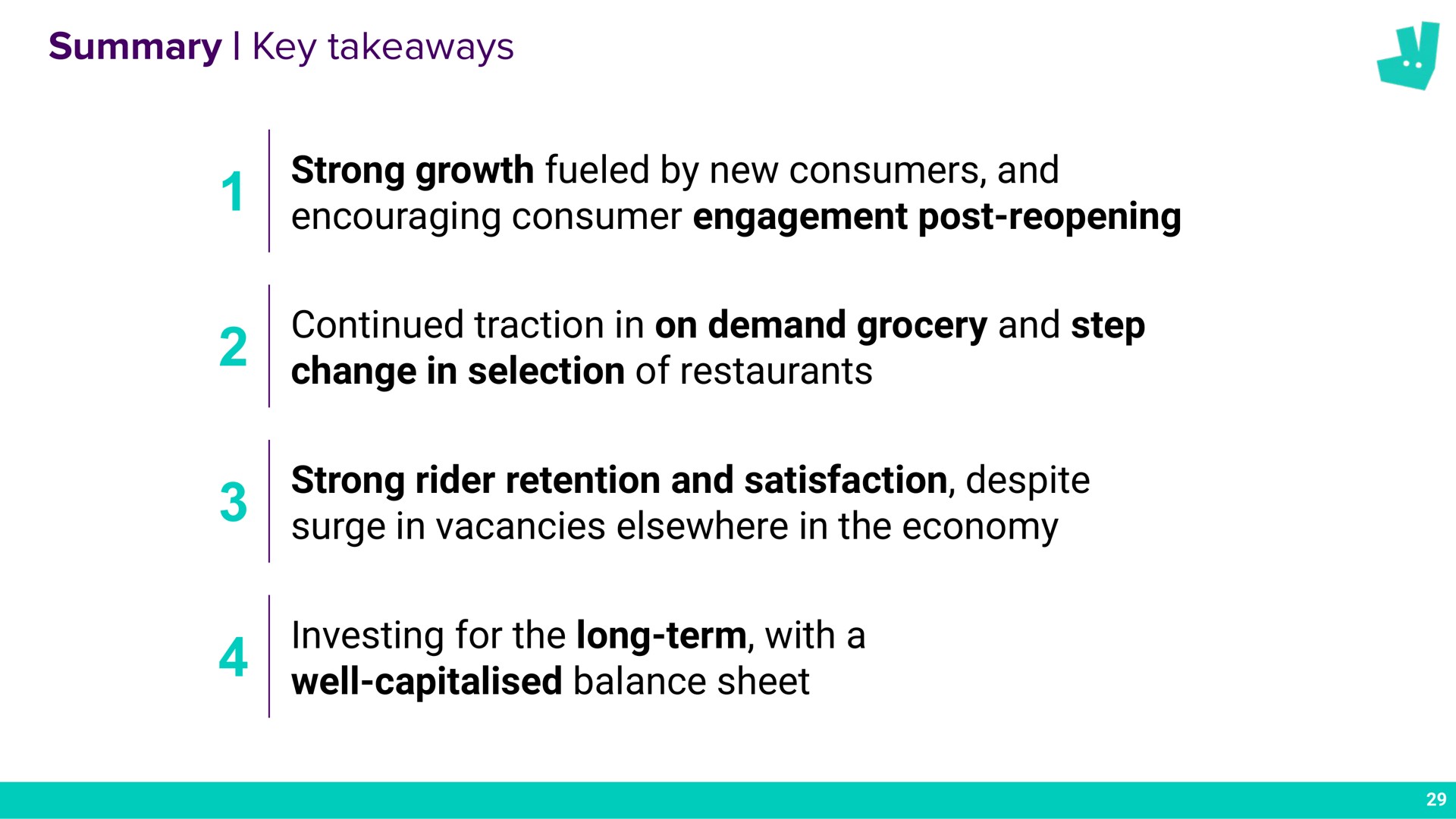 summary key strong growth fueled by new consumers and encouraging consumer engagement post reopening continued traction in on demand grocery and step change in selection of restaurants strong rider retention and satisfaction despite surge in vacancies elsewhere in the economy investing for the long term with a well balance sheet | Deliveroo
