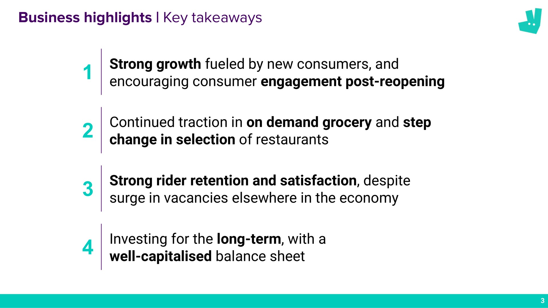 business highlights key strong growth fueled by new consumers and encouraging consumer engagement post reopening continued traction in on demand grocery and step change in selection of restaurants strong rider retention and satisfaction despite surge in vacancies elsewhere in the economy investing for the long term with a well balance sheet | Deliveroo