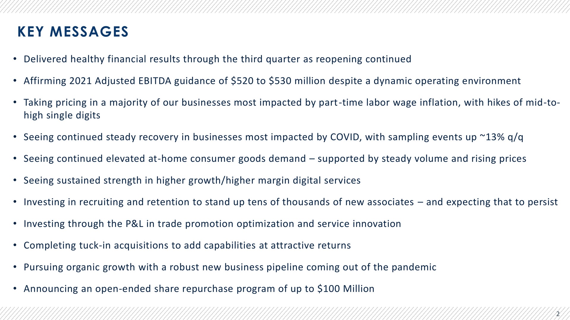 key messages delivered healthy financial results through the third quarter as reopening continued affirming adjusted guidance of to million despite a dynamic operating environment taking pricing in a majority of our businesses most impacted by part time labor wage inflation with hikes of mid to high single digits seeing continued steady recovery in businesses most impacted by covid with sampling events up seeing continued elevated at home consumer goods demand supported by steady volume and rising prices seeing sustained strength in higher growth higher margin digital services investing in recruiting and retention to stand up tens of thousands of new associates and expecting that to persist investing through the in trade promotion optimization and service innovation completing tuck in acquisitions to add capabilities at attractive returns pursuing organic growth with a robust new business pipeline coming out of the pandemic announcing an open ended share repurchase program of up to million | Advantage Solutions
