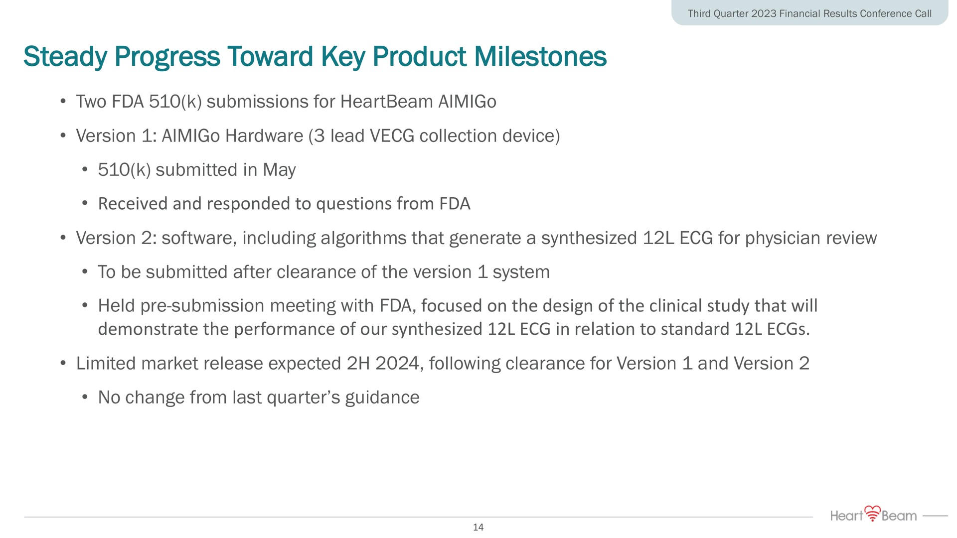 steady progress toward key product milestones two submissions for version hardware lead collection device submitted in may received and responded to questions from version including algorithms that generate a synthesized for physician review to be submitted after clearance of the version system held submission meeting with focused on the design of the clinical study that will demonstrate the performance of our synthesized in relation to standard limited market release expected following clearance for version and version no change from last quarter guidance | HeartBeam