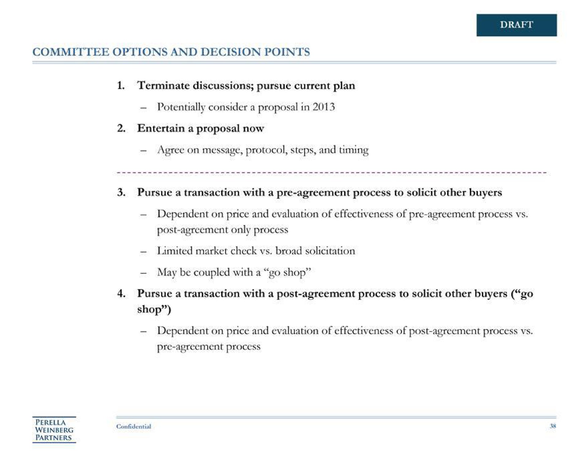committee options and decision points terminate discussions pursue current plan potentially consider a proposal in entertain a proposal now agree on message protocol steps and timing draft pursue a transaction with a agreement process to solicit other buyers dependent on price and evaluation of effectiveness of agreement process post agreement only process market check broad solicitation may be coupled with a go shop pursue a transaction with a post agreement process to solicit other buyers go shop dependent on price and evaluation of effectiveness of post agreement process agreement process partners | Perella Weinberg Partners