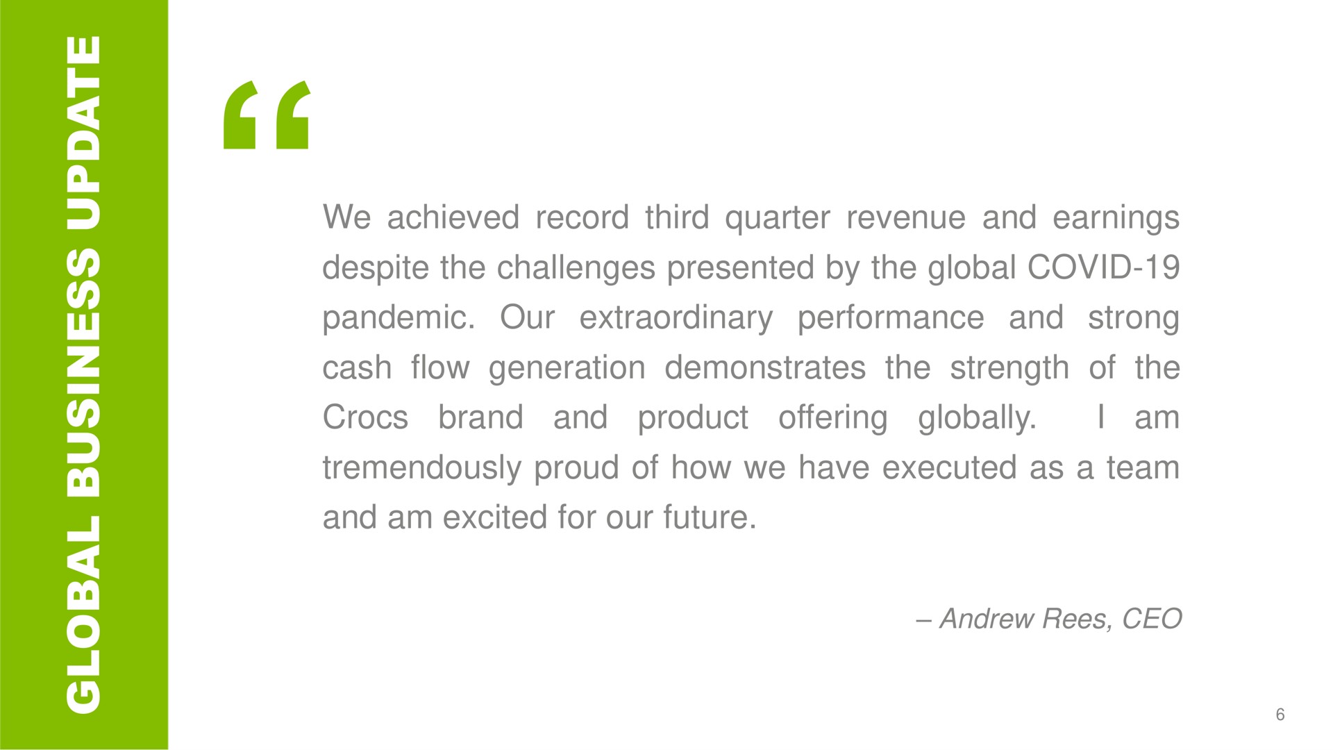 a a we achieved record third quarter revenue and earnings despite the challenges presented by the global covid pandemic our extraordinary performance and strong cash flow generation demonstrates the strength of the i am brand and product offering globally tremendously of how we have executed as a team and am excited for our future | Crocs