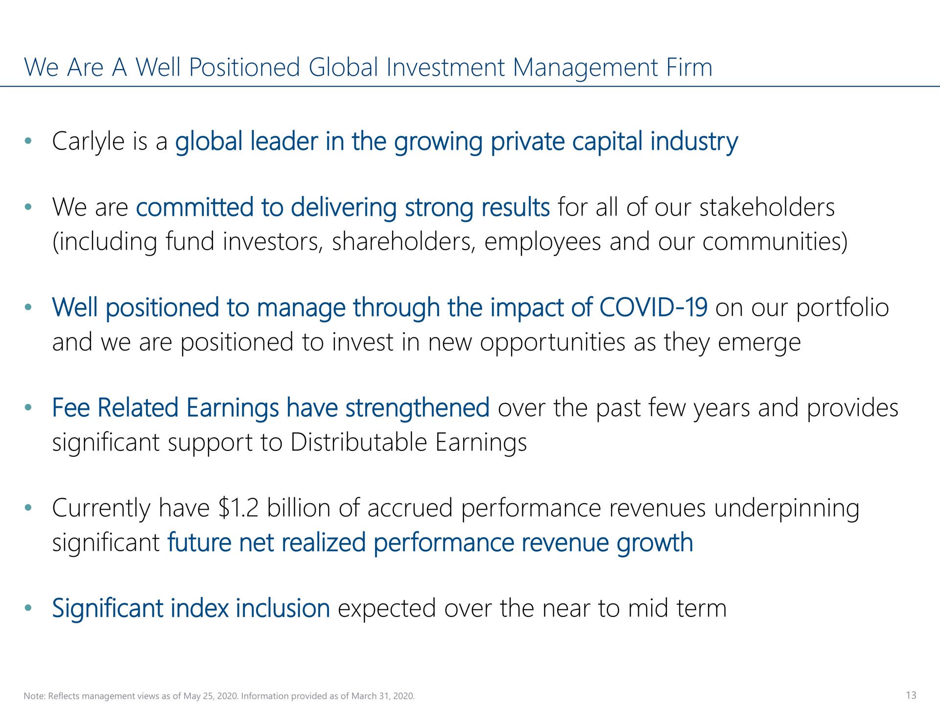 we are a well positioned global investment management firm is a global leader in the growing private capital industry we are committed to delivering strong results for all of our stakeholders including fund investors shareholders employees and our communities well positioned to manage through the impact of covid on our portfolio and we are positioned to invest in new opportunities as they emerge fee related earnings have strengthened over the past few years and provides significant support to distributable earnings currently have billion of accrued performance revenues underpinning significant future net realized performance revenue growth significant index inclusion expected over the near to mid term tund | Carlyle