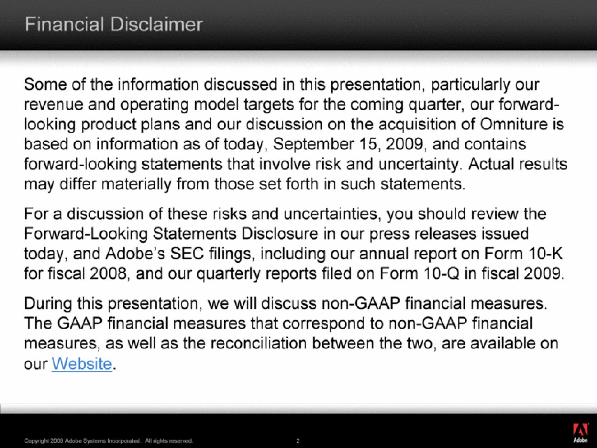 financial disclaimer some of the information discussed in this presentation particularly our revenue and operating model targets for the coming quarter our forward looking product plans and our discussion on the acquisition of is based on information as of today and contains forward looking statements that involve risk and uncertainty actual results may differ materially from those set forth in such statements today and adobe sec filings including our annual report on form for fiscal and our quarterly reports filed on form in fiscal during this presentation we will discuss non financial measures the financial measures that correspond to non financial measures as well as the reconciliation between the two are available on our | Adobe