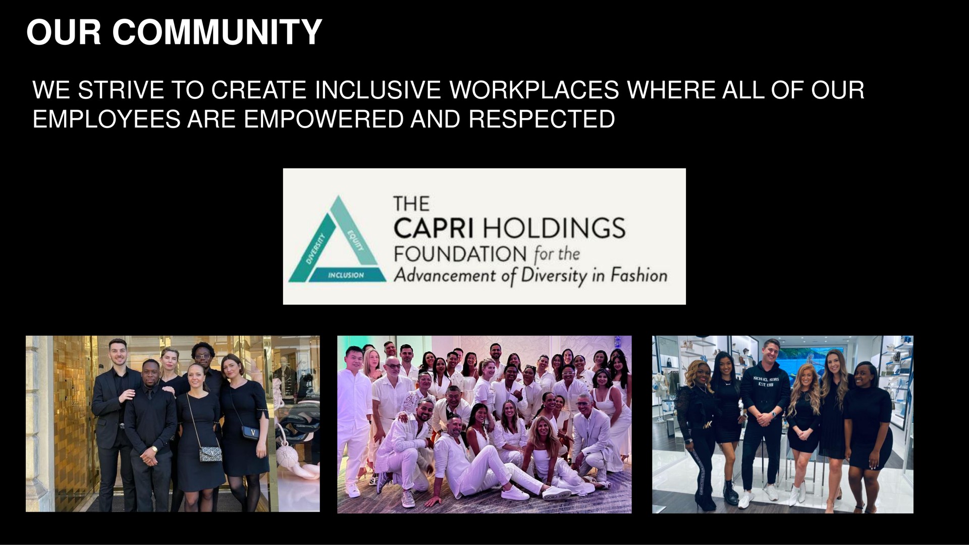 our community we strive to create inclusive workplaces where all of employees are empowered and respected the holdings foundation for the advancement of diversity in fashion | Capri Holdings