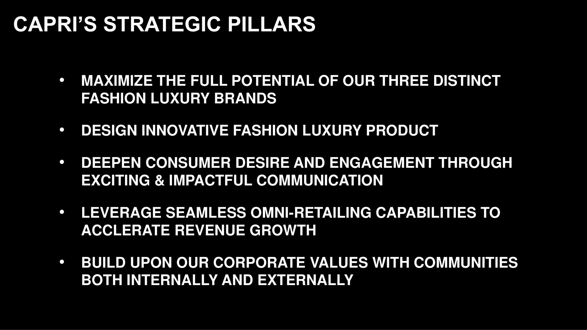 strategic pillars maximize the full potential of our three distinct fashion luxury brands design innovative fashion luxury product deepen consumer desire and engagement through exciting communication leverage seamless retailing capabilities to revenue growth build upon our corporate values with communities both internally and externally | Capri Holdings