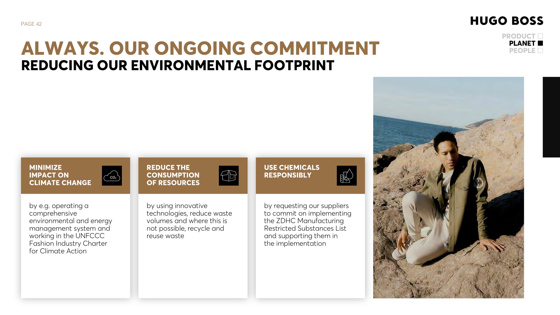 page always our ongoing commitment reducing our environmental footprint product planet people minimize impact on climate change reduce the consumption of resources use chemicals responsibly by operating a comprehensive environmental and energy management system and working in the fashion industry charter for climate action by using innovative technologies reduce waste volumes and where this is not possible recycle and reuse waste by requesting our suppliers to commit on implementing the manufacturing restricted substances list and supporting them in the implementation | Hugo Boss