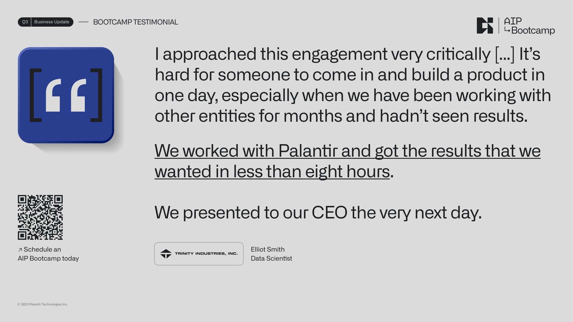 i approached this engagement very critically it hard for someone to come in and build a product in one day especially when we have been working with other entities for months and seen results we worked with and got the results that we wanted in less than eight hours we presented to our the very next day | Palantir