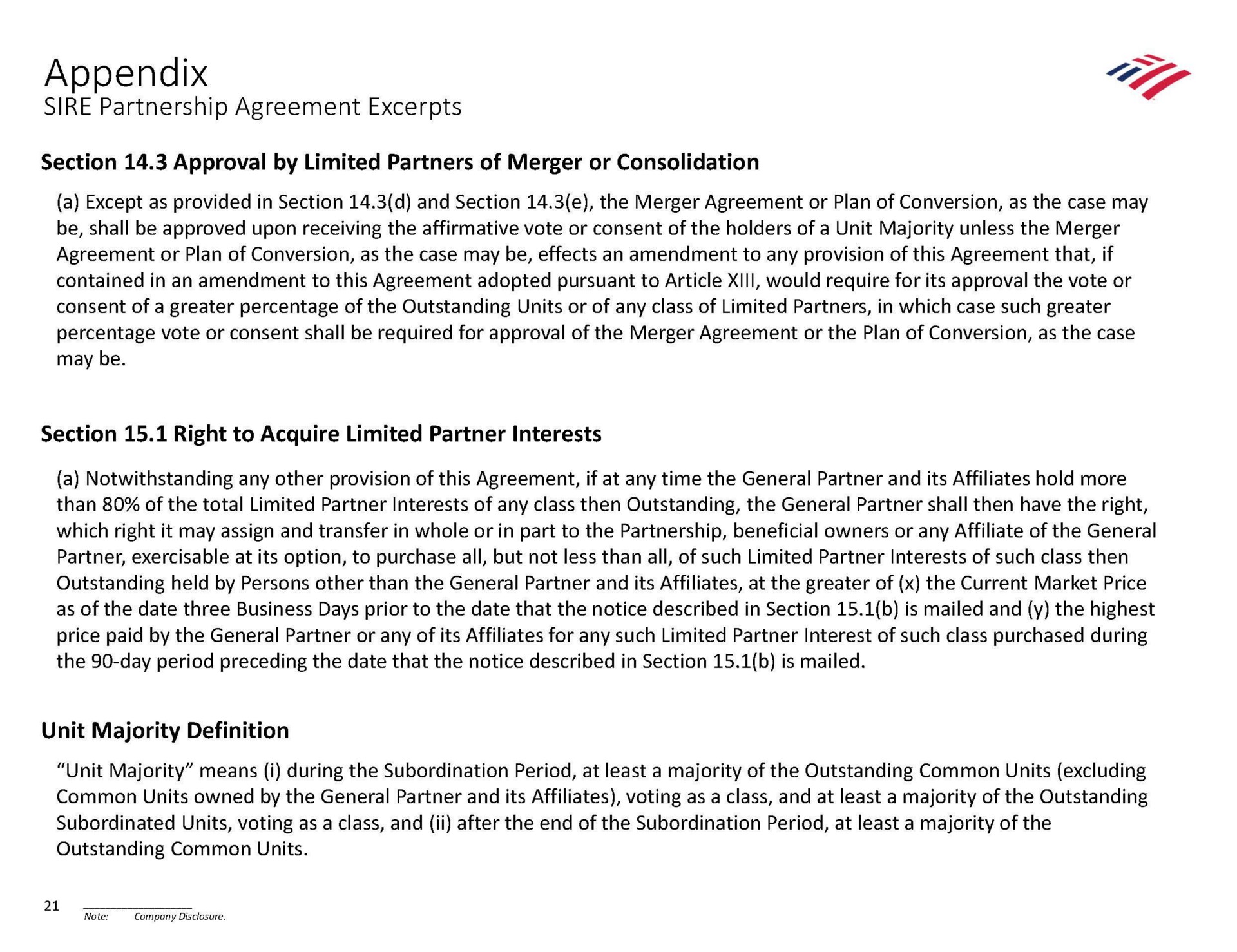 appendix sire partnership agreement excerpts section approval by limited partners of merger or consolidation agreement or plan of conversion as the case may be effects an amendment to any provision of this agreement that if section right to acquire limited partner interests which right it may assign and transfer in whole or in part to the partnership beneficial owners or any affiliate of the general as of the date three business days prior to the date that the notice described in section is mailed and the highest unit majority definition common units owned by the general partner and its affiliates voting as a class and at least a majority of the outstanding | Bank of America