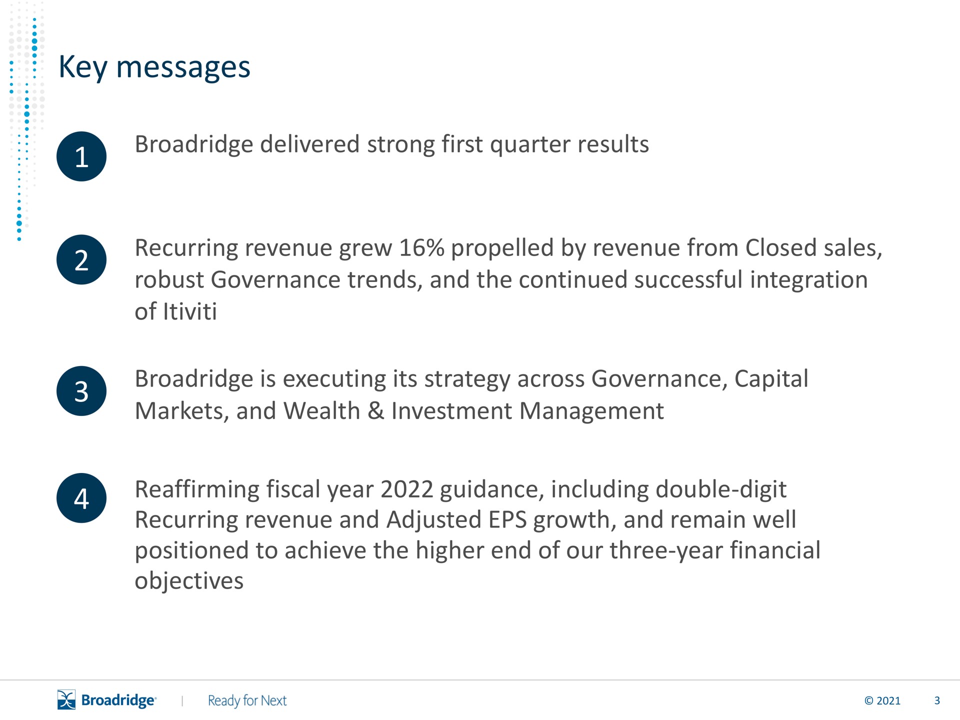 key messages delivered strong first quarter results recurring revenue grew by revenue from closed sales robust governance trends and the continued successful integration of is executing its strategy across governance capital markets and wealth investment management reaffirming fiscal year guidance including double digit recurring revenue and adjusted growth and remain well positioned to achieve the higher end of our three year financial objectives | Broadridge Financial Solutions