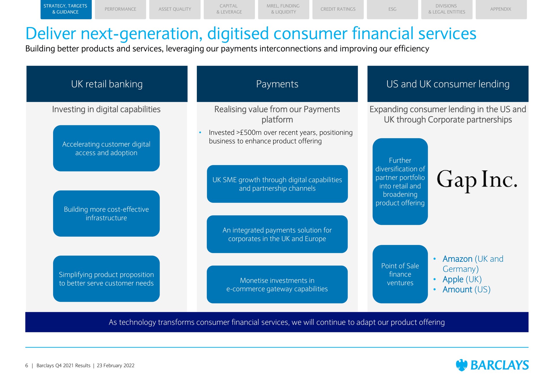deliver next generation consumer financial services building better products and services leveraging our payments interconnections and improving our efficiency retail banking payments us and consumer lending investing in digital capabilities value from our payments platform expanding consumer lending in the us and through corporate partnerships and apple amount us as technology transforms consumer financial services we will continue to adapt our product offering | Barclays
