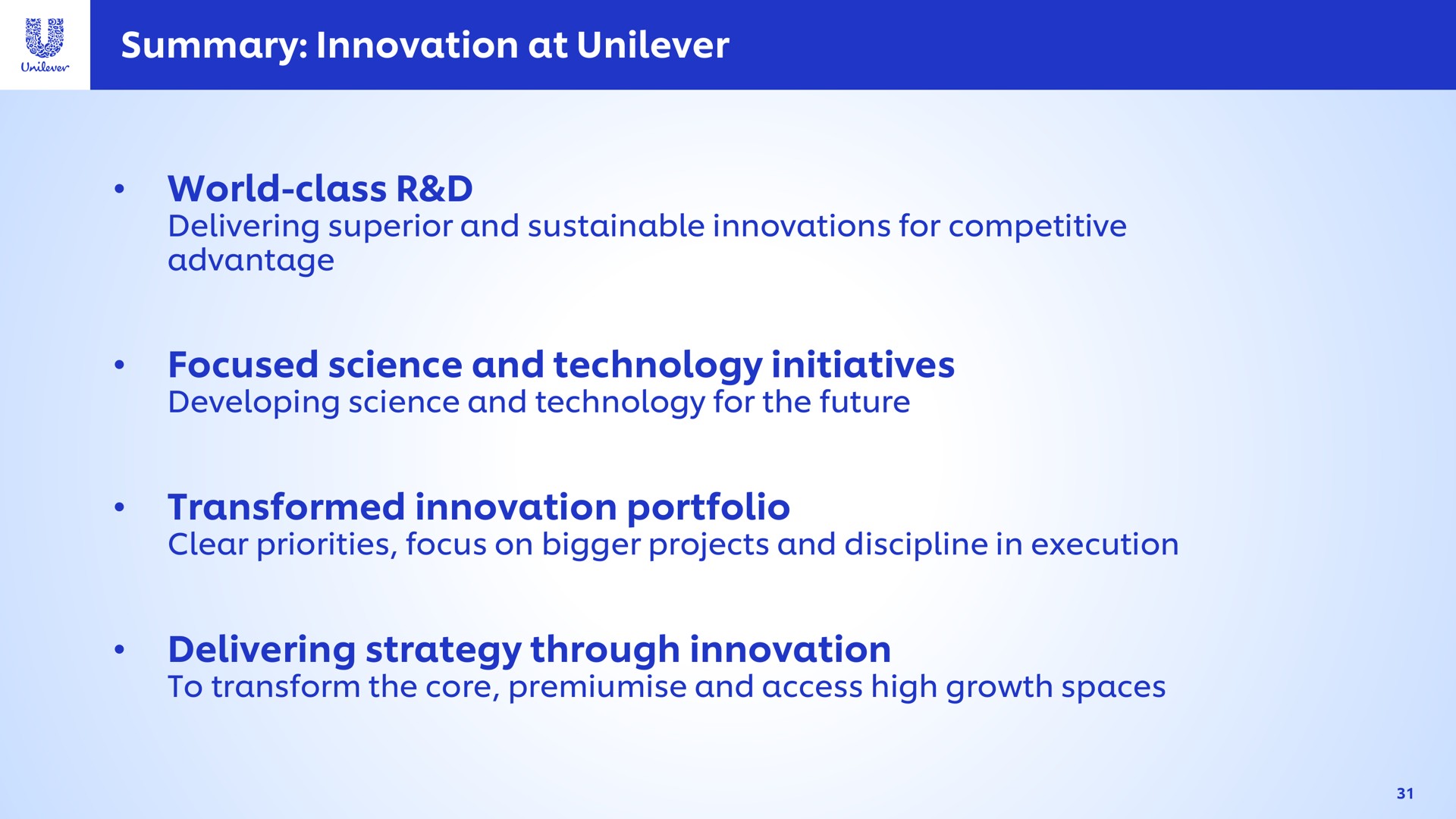 summary innovation at world class focused science and technology initiatives transformed innovation portfolio delivering strategy through innovation superior sustainable innovations for competitive advantage developing for the future clear priorities focus on bigger projects discipline in execution to transform the core access high growth spaces | Unilever