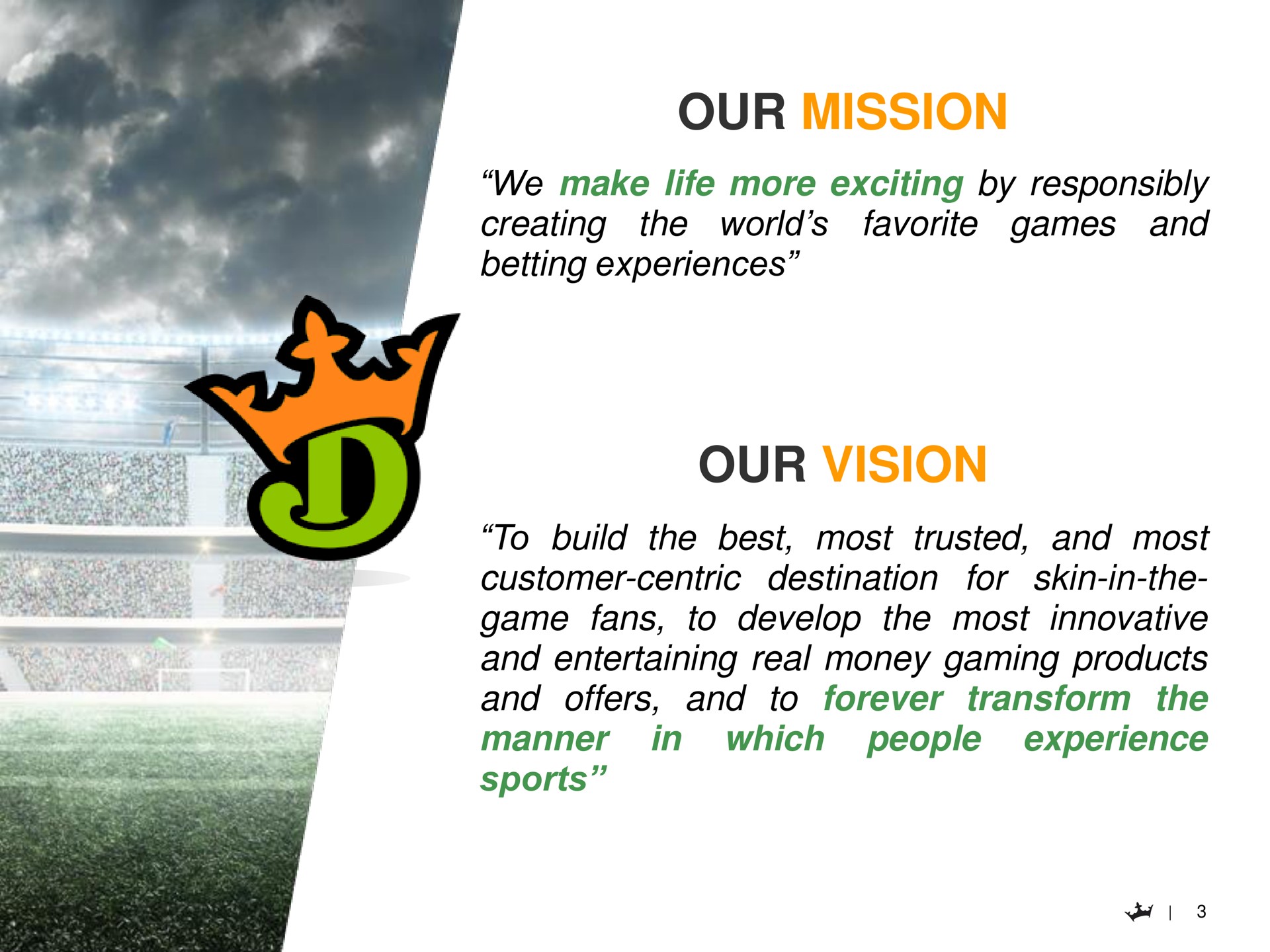 our mission we make life more exciting by responsibly favorite games and creating betting experiences the world our vision to build the best most trusted and most customer centric destination for skin in the game fans to develop the most innovative and entertaining real money gaming products and offers and to forever transform the in which people experience manner sports | DraftKings