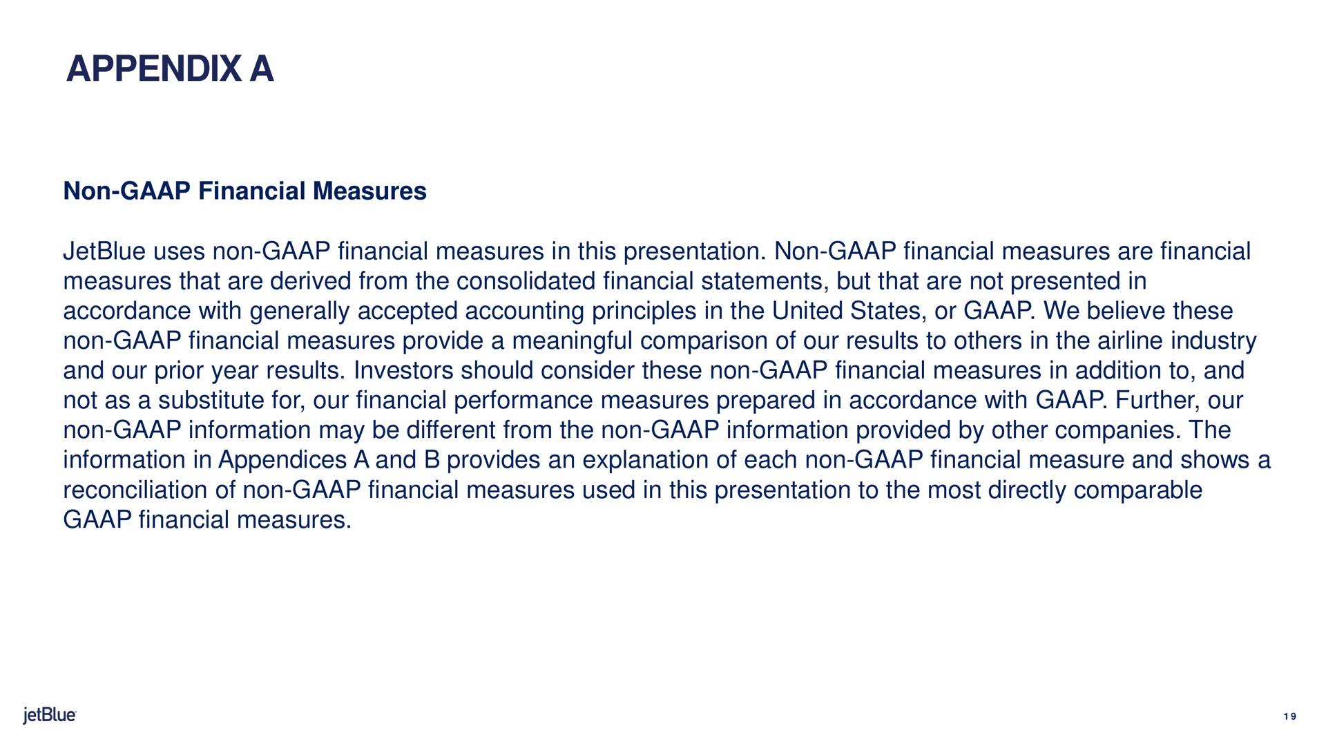 appendix a non financial measures uses non financial measures in this presentation non financial measures are financial measures that are derived from the consolidated financial statements but that are not presented in accordance with generally accepted accounting principles in the united states or we believe these non financial measures provide a meaningful comparison of our results to in the industry and our prior year results investors should consider these non financial measures in addition to and not as a substitute for our financial performance measures prepared in accordance with further our non information may be different from the non information provided by other companies the information in appendices a and provides an explanation of each non financial measure and shows a reconciliation of non financial measures used in this presentation to the most directly comparable financial measures | jetBlue