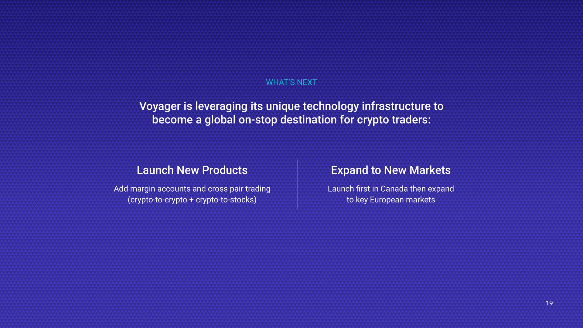 what next voyager is leveraging its unique technology infrastructure to become a global on stop destination for traders launch new products expand to new markets add margin accounts and cross pair trading to to stocks launch in canada then expand to key markets first | Voyager Digital