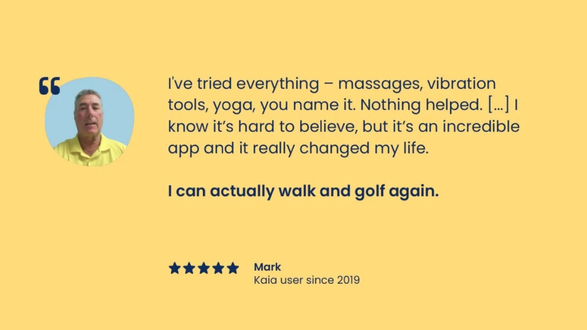 i tried everything massages vibration tools yoga you name it nothing helped know it hard to believe but it an incredible and it really changed my life can actually walk and golf again mark | Kaia Health