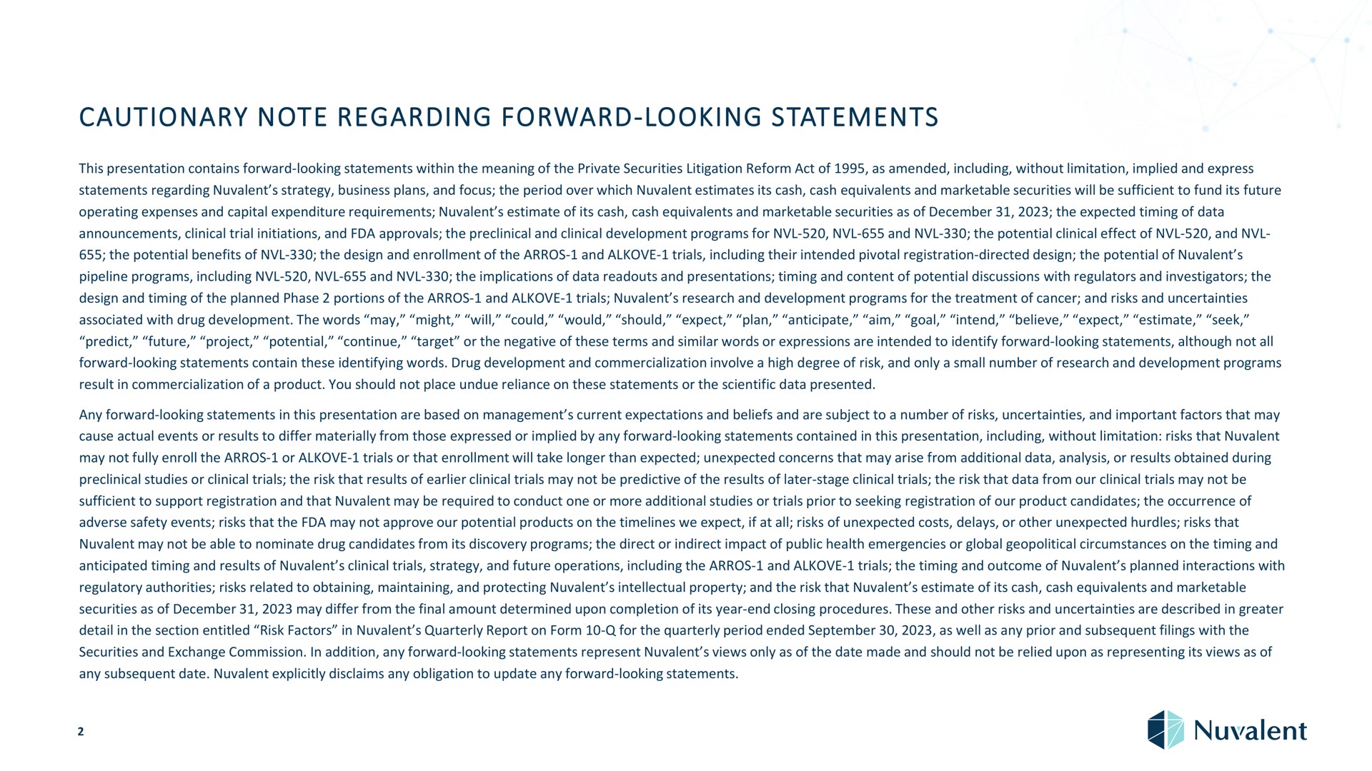 cautionary note regarding forward looking statements this presentation contains forward looking statements within the meaning of the private securities litigation reform act of as amended including without limitation implied and express statements regarding strategy business plans and focus the period over which estimates its cash cash equivalents and marketable securities will be sufficient to fund its future operating expenses and capital expenditure requirements estimate of its cash cash equivalents and marketable securities as of the expected timing of data announcements clinical trial initiations and approvals the preclinical and clinical development programs for and the potential clinical effect of and the potential benefits of the design and enrollment of the and trials including their intended pivotal registration directed design the potential of pipeline programs including and the implications of data and presentations timing and content of potential discussions with regulators and investigators the design and timing of the planned phase portions of the and trials research and development programs for the treatment of cancer and risks and uncertainties associated with drug development the words may might will could would should expect plan anticipate yuan aim goal intend believe expect estimate seek predict future project potential continue target or the negative of these terms and similar words or expressions are intended to identify forward looking statements although not all forward looking statements contain these identifying words drug development and commercialization involve a high degree of risk and only a small number of research and development programs result in commercialization of a product you should not place undue reliance on these statements or the scientific data presented any forward looking statements in this presentation are based on management current expectations and beliefs and are subject to a number of risks uncertainties and important factors that may cause actual events or results to differ materially from those expressed or implied by any forward looking statements contained in this presentation including without limitation risks that may not fully enroll the or trials or that enrollment will take longer than expected unexpected concerns that may arise from additional data analysis or results obtained during preclinical studies or clinical trials the risk that results of clinical trials may not be predictive of the results of later stage clinical trials the risk that data from our clinical trials may not be sufficient to support registration and that may be required to conduct one or more additional studies or trials prior to seeking registration of our product candidates the occurrence of adverse safety events risks that the may not approve our potential products on the we expect if at all risks of unexpected costs delays or other unexpected hurdles risks that may not be able to nominate drug candidates from its discovery programs the direct or indirect impact of public health emergencies or global geopolitical circumstances on the timing and anticipated timing and results of clinical trials strategy and future operations including the and trials the timing and outcome of planned interactions with regulatory authorities risks related to obtaining maintaining and protecting intellectual property and the risk that estimate of its cash cash equivalents and marketable securities as of may differ from the final amount determined upon completion of its year end closing procedures these and other risks and uncertainties are described in greater detail in the section entitled risk factors in quarterly report on form for the quarterly period ended as well as any prior and subsequent filings with the securities and exchange commission in addition any forward looking statements represent views only as of the date made and should not be relied upon as representing its views as of any subsequent date explicitly disclaims any obligation to update any forward looking statements | Nuvalent