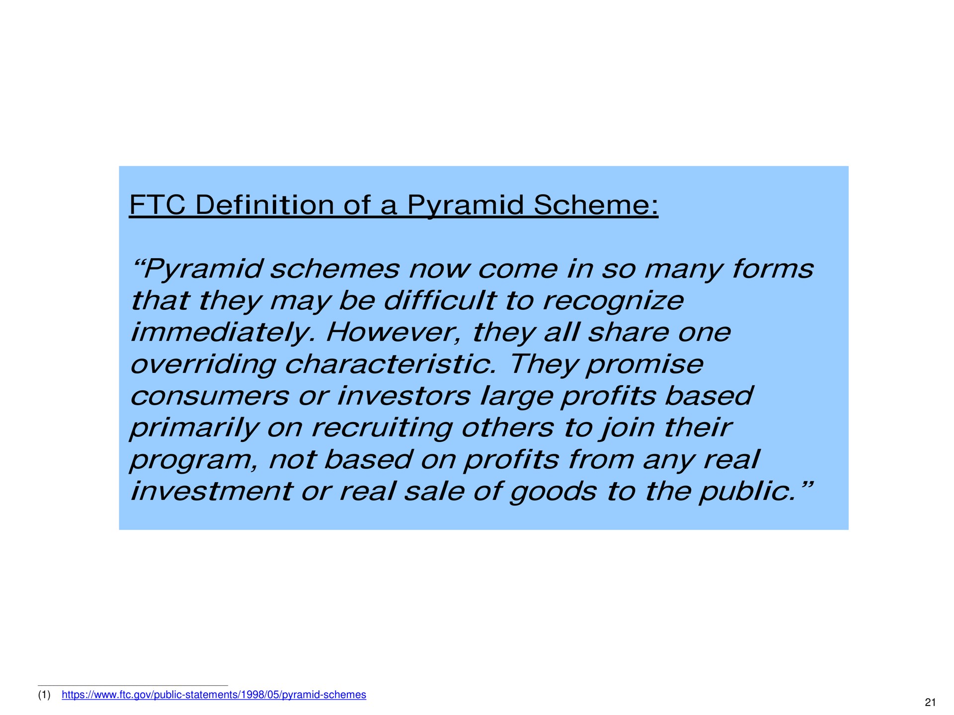 definition of a pyramid scheme pyramid schemes now come in so many forms that they may be difficult to recognize immediately however they all share one overriding characteristic they promise consumers or investors large profits based primarily on recruiting to join their program not based on profits from any real investment or real sale of goods to the public | Pershing Square