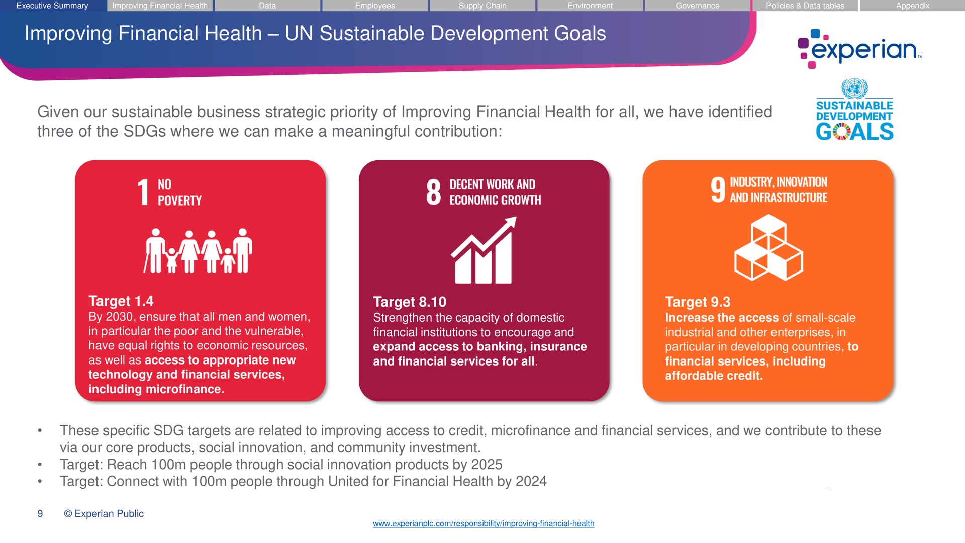improving financial health sustainable development goals given our sustainable business strategic priority of improving financial health for all we have identified three of the where we can make a meaningful contribution target by ensure that all men and women in particular the poor and the vulnerable have equal rights to economic resources as well as access to appropriate new technology and financial services including target strengthen the capacity of domestic financial institutions to encourage and expand access to banking insurance and financial services for all target increase the access of small scale industrial and other enterprises in particular in developing countries to financial services including affordable credit these specific targets are related to improving access to credit and financial services and we contribute to these via our core products social innovation and community investment target reach people through social innovation products by target connect with people through united for financial health by als | Experian