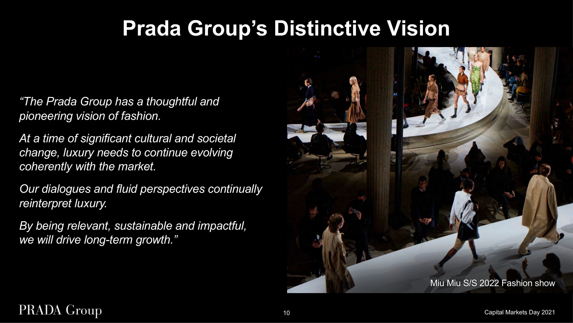 group distinctive vision the group has a thoughtful and pioneering vision of fashion at a time of significant cultural and societal change luxury needs to continue evolving coherently with the market our dialogues and fluid perspectives continually reinterpret luxury by being relevant sustainable and we will drive long term growth fashion show | Prada